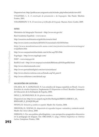 Disponível em: http://publicacoes.unigranrio.edu.br/index.php/reihm/article/view/653
                               VYGOTSKY, L. S. A construção do pensamento e da linguagem. São Paulo: Martins
                               Fontes, 2001.
                               VOLOSHINOV, V. N. El marxismo y la filosofia del lenguaje. Buenos Aires: Godot, 2009.


                               SITES
                               Ministério da Integração Nacional – http://www.mi.gov.br/
                               Real Academia Española – www.rae.es
                               http://usuarios.multimania.es/gobi/diccionario.html
                               http://www.clarin.com/diario/2010/01/31/sociedad/s-02130534.htm
                               http://www.mundominusculo.auna.com/cineyteatro/azuloscurocasinegro/
                               evapallares.htm
                               http://www.saopaulominhacidade.com.br/list.asp?ID=2946
 Coleção Explorando o Ensino




                               Ergologia – http://www.ergologie.com/
                               INEP – www.inep.gov.br
                               RedELE-red – http://www.mepsyd.es/redele/Biblioteca2010/fiapeIIId.html
                               http://www.diariosmundo.com/
                               http://www.periodistadigital.com/servicios/enlaces/
                               http://www.diarios-noticias.com.ar/listado.asp?id_pais=0
                               http://www.eldiariero.com/default.asp


                               SUGESTõES DE LEITURA
                               CELADA, M. T.; GONZÁLEZ, N. Los estudios de lengua española en Brasil. Anuario
                               Brasileño de estudios hispánicos, Suplemento El Hispanismo en Brasil. Brasília: Consejería
                               de Educación de la Embajada de España, 2000.
                               DOLZ, J.; SCHNEUWLY, B. Os gêneros escolares.
                               Disponível em: http://www.anped.org.br/rbe/rbedigital/RBDE11/RBDE11_03_
                               BERNARD_E_JOAQUIM.pdf
                               PENNY, R. Variación y cambio en español. Madri: Ed. Gredos, 2004.
                               PRESTON, D.; YOUNG, R. Adquisición de segundas lenguas: variación y contexto social.
                               Madri: Ed. Arco Libros, 2000.
                               SERRANI, S. Por una política plurilingüista y una perspectiva pragmático-discursiva
                               en la pedagogía de lenguas. Em: ORLANDI, E. (org.). Política lingüística na América
                               Latina. Campinas: Pontes, 1988.
292
 