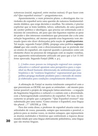 naturezas (social, regional, entre muitas outras). O que fazer com
                              ela? Que espanhol ensinar? – perguntamo-nos.
                                   Aparentemente, e num primeiro plano, a abordagem das va-
                              riedades do espanhol seria uma questão de natureza fundamental-
                              mente didática, que exige decisões e escolhas. No entanto, é preciso
                              explicitar que se trata também, talvez, sobretudo, de uma questão
                              de caráter político e ideológico, que precisa ser enfrentada com o
                              máximo de consciência, até para que não fiquemos sujeitos ao peso
                              do poder e dos interesses econômicos que procuram dar a ela uma
                              solução hegemônica, até mesmo quando essa hegemonia vem ate-
                              nuada (para não dizer disfarçada) pela noção de panhispanismo.
                              Tal noção, segundo Fanjul (2008), propaga uma política suprana-
                              cional que não condiz com o direcionamento que se pretende dar
                              ao ensino do espanhol, em especial quando o pensamos como um
Coleção Explorando o Ensino




                              elemento chave no processo de integração com as nações vizinhas,
                              um argumento reiteradamente utilizado até para que a Lei 11.161
                              fosse aprovada. Segundo Fanjul (2008, s. p.),

                                  [...] todos esses passos na integração regional nos campos
                                  educativo e cultural apontam uma perspectiva para o espa-
                                  nhol no Brasil bastante diferenciada da uniformização pan-
                                  hispânica e da “essência lingüística” supranacional que essa
                                  política propaga mediante produtos para o mercado de ensino
                                  já elaborados para condições completamente diferentes.

                                   A afirmação de Fanjul se mostra totalmente compatível com o
                              que preconizam as OCEM, nas quais se estimulam – até mesmo para
                              tornar possível o projeto de integração latino-americana – a negação
                              da hegemonia linguística e cultural e o contato com a diversidade,
                              com a heterogeneidade constitutiva do espanhol. Por isso, no do-
                              cumento se propõe que a pergunta “‘Que Espanhol ensinar?’ seja
                              substituída por uma outra: ‘Como ensinar o Espanhol, essa língua
                              tão plural ...?’” (OCEM, p. 134).
                                   Para dar conta disso, o professor de espanhol atuaria como um
                              articulador de vozes, passando, sempre que necessário e possível, a
                              palavra para as muitas vozes, os muitos sotaques, que representem
                              as muitas realidades e histórias que conformam a riqueza desse
                              mundo falado por uma língua efetivamente policêntrica, uma língua
30                            que são muitas línguas.
 