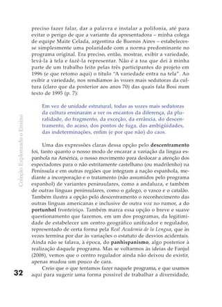 preciso fazer falar, dar a palavra e instalar a polifonia, até para
                              evitar o perigo de que a variante da apresentadora – minha colega
                              de equipe Maite Celada, argentina de Buenos Aires – estabeleces-
                              se simplesmente uma polaridade com a norma predominante no
                              programa original. Era preciso, então, mostrar, exibir a variedade,
                              levá-la à tela e fazê-la representar. Não é a toa que dei à minha
                              parte de um trabalho feito pelas três participantes do projeto em
                              1996 (e que retomo aqui) o título “A variedade entra na tela”. Ao
                              exibir a variedade, nos rendíamos às vozes mais sedutoras da cul-
                              tura (claro que da posterior aos anos 70) das quais fala Bosi num
                              texto de 1995 (p. 7):

                                  Em vez de unidade estrutural, todas as vozes mais sedutoras
                                  da cultura ensinaram a ver os encantos da diferença, da plu-
Coleção Explorando o Ensino




                                  ralidade, do fragmento, da exceção, da errância, do descen-
                                  tramento, do acaso, dos pontos de fuga, das ambigüidades,
                                  das indeterminações, enfim (e por que não) do caos.

                                    Uma das expressões claras dessa opção pelo descentramento
                              foi, tanto quanto o nosso modo de encarar a variação da língua es-
                              panhola na América, o nosso movimento para deslocar a atenção dos
                              espectadores para o não estritamente castelhano (ou madrilenho) na
                              Península e em outras regiões que integram a nação espanhola, me-
                              diante a incorporação e o tratamento (não assumidos pelo programa
                              espanhol) de variantes peninsulares, como a andaluza, e também
                              de outras línguas peninsulares, como o galego, o vasco e o catalão.
                              Também ilustra a opção pelo descentramento o reconhecimento das
                              outras línguas americanas e inclusive de outra voz no rumor, a do
                              portunhol fronteiriço. Também marca essa opção o breve e suave
                              questionamento que fazemos, em um dos programas, da legitimi-
                              dade de estabelecer um centro geográfico unificador e regulador,
                              representado de certa forma pela Real Academia de la Lengua, que às
                              vezes termina por dar às variações o estatuto de desvios acidentais.
                              Ainda não se falava, à época, do panhispanismo, algo posterior à
                              realização daquele programa. Mas se voltarmos às ideias de Fanjul
                              (2008), vemos que o centro regulador ainda não deixou de existir,
                              apenas mudou um pouco de cara.
                                    Creio que o que tentamos fazer naquele programa, e que usamos
32                            aqui para sugerir uma forma possível de trabalhar a diversidade,
 