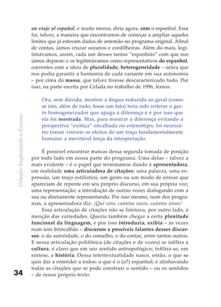 un viaje al español, e muito menos, diria agora, com o espanhol. Essa
                              foi, talvez, a maneira que encontramos de começar a ampliar aqueles
                              limites que já estavam dados de antemão no programa original. Afinal
                              de contas, íamos cruzar oceanos e cordilheiras. Além do mais, legi-
                              timávamos, assim, cada um desses tantos “espanhóis” com que nos
                              íamos deparar; e os legitimávamos como representativos do espanhol,
                              coerentes com a ideia de pluralidade, heterogeneidade – única que
                              nos podia garantir a harmonia de cada variante em sua autonomia
                              – por cima da massa, que talvez tivesse descaracterizado tudo. Por
                              isso, na parte escrita por Celada no trabalho de 1996, lemos:

                                  Ora, sem dúvida, mostrar a língua reduzida ao geral (como
                                  se isto, além de tudo, fosse um fato) teria sido reiterar o ges-
                                  to homogeneizador que apaga a diferença e é por isso que
Coleção Explorando o Ensino




                                  ela foi mostrada. Mas, para mostrar a diferença evitando a
                                  perspectiva “exótica” encalhada no estereótipo, foi necessá-
                                  rio tornar visíveis os efeitos de um traço fundamentalmente
                                  humano: a inevitável força da interpretação.

                                   É possível encontrar marcas dessa segunda tomada de posição
                              por todo lado em nossa parte do programa. Uma delas – talvez a
                              mais evidente – é o papel que terminamos dando à apresentadora,
                              em realidade uma articuladora de citações: uma palavra, uma ex-
                              pressão, um traço estilístico, um gesto ou um modo de entoar que
                              apareciam de repente em seu próprio discurso, em sua própria voz;
                              uma representação; a introdução de outras vozes dialogando com a
                              sua ou diretamente representando. Por isso mesmo, num dos progra-
                              mas, a apresentadora diz: ¡Qué coro, cuántas voces, cuántos tonos!
                                   Essa articulação de citações não se limitava, por outro lado, à
                              menção das variedades. Queria também chegar a certa plenitude
                              funcional da linguagem, e por isso introduzia, exibia – às vezes
                              num tom brincalhão – discursos e possíveis falantes desses discur-
                              sos: o da autoridade, o do conselho, o do contar, entre tantos outros.
                              E nessa articulação polifônica (de citações e de vozes) se infiltra a
                              cultura, é claro que em seu sentido antropológico; infiltra-se, em
                              síntese, a história. Dessa intertextualidade nasce, então, o que se
                              quis dar a entender a todos: o que é o (o?) espanhol; é alinhavando
                              todas as citações que se pode construir o sentido – ou os sentidos
34                            – de nosso próprio texto.
 