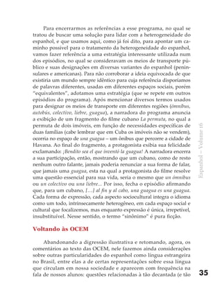 Para encerrarmos as referências a esse programa, no qual se
tratou de buscar uma solução para lidar com a heterogeneidade do
espanhol, e que usamos aqui, como já foi dito, para apontar um ca-
minho possível para o tratamento da heterogeneidade do espanhol,
vamos fazer referência a uma estratégia interessante utilizada num
dos episódios, no qual se consideravam os meios de transporte pú-
blico e suas designações em diversas variantes do espanhol (penin-
sulares e americanas). Para não corroborar a ideia equivocada de que
existiria um mundo sempre idêntico para cuja referência disporíamos
de palavras diferentes, usadas em diferentes espaços sociais, porém
“equivalentes”, adotamos uma estratégia (que se repete em outros
episódios do programa). Após mencionar diversos termos usados
para designar os meios de transporte em diferentes regiões (ómnibus,
autobús, colectivo, liebre, guagua), a narradora do programa anuncia
a exibição de um fragmento do filme cubano La permuta, no qual a
permuta de dois imóveis, em função de necessidades específicas de




                                                                         Espanhol – Volume 16
duas famílias (cabe lembrar que em Cuba os imóveis não se vendem),
ocorria no espaço de una guagua – um ônibus que percorre a cidade de
Havana. Ao final do fragmento, a protagonista exibia sua felicidade
exclamando: ¡Bendito sea el que inventó la guagua! A narradora encerra
a sua participação, então, mostrando que um cubano, como de resto
nenhum outro falante, jamais poderia renunciar a sua forma de falar,
que jamais uma guagua, esta na qual a protagonista do filme resolve
uma questão essencial para sua vida, seria o mesmo que un ómnibus
ou un colectivo ou una liebre... Por isso, fecha o episódio afirmando
que, para um cubano, […] al fin y al cabo, una guagua es una guagua.
Cada forma de expressão, cada aspecto sociocultural integra o idioma
como um todo, intrinsecamente heterogêneo, em cada espaço social e
cultural que focalizemos, mas enquanto expressão é única, irrepetível,
insubstituível. Nesse sentido, o termo “sinônimo” é pura ficção.

Voltando às OCEM

     Abandonando a digressão ilustrativa e retomando, agora, os
comentários ao texto das OCEM, nele fazemos ainda considerações
sobre outras particularidades do espanhol como língua estrangeira
no Brasil, entre elas a de certas representações sobre essa língua
que circulam em nossa sociedade e aparecem com frequência na
fala de nossos alunos: questões relacionadas à tão decantada (e tão          35
 