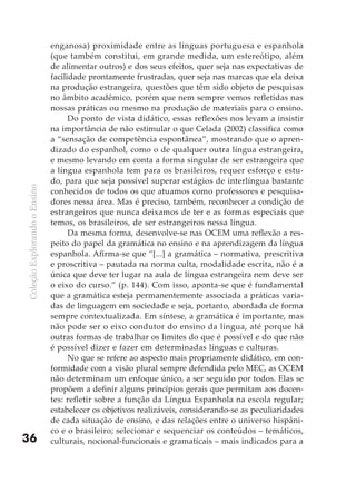 enganosa) proximidade entre as línguas portuguesa e espanhola
                              (que também constitui, em grande medida, um estereótipo, além
                              de alimentar outros) e dos seus efeitos, quer seja nas expectativas de
                              facilidade prontamente frustradas, quer seja nas marcas que ela deixa
                              na produção estrangeira, questões que têm sido objeto de pesquisas
                              no âmbito acadêmico, porém que nem sempre vemos refletidas nas
                              nossas práticas ou mesmo na produção de materiais para o ensino.
                                    Do ponto de vista didático, essas reflexões nos levam a insistir
                              na importância de não estimular o que Celada (2002) classifica como
                              a “sensação de competência espontânea”, mostrando que o apren-
                              dizado do espanhol, como o de qualquer outra língua estrangeira,
                              e mesmo levando em conta a forma singular de ser estrangeira que
                              a língua espanhola tem para os brasileiros, requer esforço e estu-
                              do, para que seja possível superar estágios de interlíngua bastante
Coleção Explorando o Ensino




                              conhecidos de todos os que atuamos como professores e pesquisa-
                              dores nessa área. Mas é preciso, também, reconhecer a condição de
                              estrangeiros que nunca deixamos de ter e as formas especiais que
                              temos, os brasileiros, de ser estrangeiros nessa língua.
                                    Da mesma forma, desenvolve-se nas OCEM uma reflexão a res-
                              peito do papel da gramática no ensino e na aprendizagem da língua
                              espanhola. Afirma-se que “[...] a gramática – normativa, prescritiva
                              e proscritiva – pautada na norma culta, modalidade escrita, não é a
                              única que deve ter lugar na aula de língua estrangeira nem deve ser
                              o eixo do curso.” (p. 144). Com isso, aponta-se que é fundamental
                              que a gramática esteja permanentemente associada a práticas varia-
                              das de linguagem em sociedade e seja, portanto, abordada de forma
                              sempre contextualizada. Em síntese, a gramática é importante, mas
                              não pode ser o eixo condutor do ensino da língua, até porque há
                              outras formas de trabalhar os limites do que é possível e do que não
                              é possível dizer e fazer em determinadas línguas e culturas.
                                    No que se refere ao aspecto mais propriamente didático, em con-
                              formidade com a visão plural sempre defendida pelo MEC, as OCEM
                              não determinam um enfoque único, a ser seguido por todos. Elas se
                              propõem a definir alguns princípios gerais que permitam aos docen-
                              tes: refletir sobre a função da Língua Espanhola na escola regular;
                              estabelecer os objetivos realizáveis, considerando-se as peculiaridades
                              de cada situação de ensino, e das relações entre o universo hispâni-
                              co e o brasileiro; selecionar e sequenciar os conteúdos – temáticos,
36                            culturais, nocional-funcionais e gramaticais – mais indicados para a
 