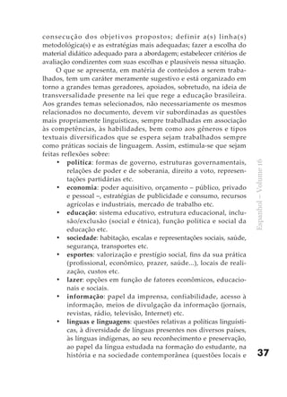 c o n s e c u ç ã o d o s o b j e t i vo s p r o p o s t o s ; d e f i n i r a ( s ) l i n h a ( s )
metodológica(s) e as estratégias mais adequadas; fazer a escolha do
material didático adequado para a abordagem; estabelecer critérios de
avaliação condizentes com suas escolhas e plausíveis nessa situação.
      O que se apresenta, em matéria de conteúdos a serem traba-
lhados, tem um caráter meramente sugestivo e está organizado em
torno a grandes temas geradores, apoiados, sobretudo, na ideia de
transversalidade presente na lei que rege a educação brasileira.
Aos grandes temas selecionados, não necessariamente os mesmos
relacionados no documento, devem vir subordinadas as questões
mais propriamente linguísticas, sempre trabalhadas em associação
às competências, às habilidades, bem como aos gêneros e tipos
textuais diversificados que se espera sejam trabalhados sempre
como práticas sociais de linguagem. Assim, estimula-se que sejam
feitas reflexões sobre:
      •	 política : formas de governo, estruturas governamentais,




                                                                                                       Espanhol – Volume 16
            relações de poder e de soberania, direito a voto, represen-
            tações partidárias etc.
      •	 economia: poder aquisitivo, orçamento – público, privado
            e pessoal –, estratégias de publicidade e consumo, recursos
            agrícolas e industriais, mercado de trabalho etc.
      •	 educação: sistema educativo, estrutura educacional, inclu-
            são/exclusão (social e étnica), função política e social da
            educação etc.
      •	 sociedade: habitação, escalas e representações sociais, saúde,
            segurança, transportes etc.
      •	 esportes: valorização e prestígio social, fins da sua prática
            (profissional, econômico, prazer, saúde...), locais de reali-
            zação, custos etc.
      •	 lazer: opções em função de fatores econômicos, educacio-
            nais e sociais.
      •	 informação : papel da imprensa, confiabilidade, acesso à
            informação, meios de divulgação da informação (jornais,
            revistas, rádio, televisão, Internet) etc.
      •	 línguas e linguagens: questões relativas a políticas linguísti-
            cas, à diversidade de línguas presentes nos diversos países,
            às línguas indígenas, ao seu reconhecimento e preservação,
            ao papel da língua estudada na formação do estudante, na
            história e na sociedade contemporânea (questões locais e                                       37
 