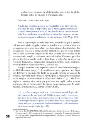 globais), no processo de globalização; aos efeitos da globa-
                                         lização sobre as línguas e linguagens etc.4

                                    Deixa-se, claro, entretanto, que

                                    Ainda que essa lista possa e deva adaptar-se às diferentes re-
                                    alidades do país, é importante que a abordagem da língua es-
                                    trangeira esteja subordinada à análise de temas relevantes na
                                    vida dos estudantes, na sociedade da qual fazem parte, na sua
                                    formação enquanto cidadãos, na sua inclusão. (OCEM, p. 150)

                                   Para a consecução de tais objetivos, entende-se que é preciso
                              adotar uma visão ampliada dos conteúdos a serem incluídos nos
                              programas de curso para além das tradicionais habilidades, das
Coleção Explorando o Ensino




                              sequências lexicais e componentes gramaticais próprios da norma
                              culta, bem como de conjuntos de atos de fala desvinculados de
                              um contexto amplo e relevante nessa situação. Um tema gerador
                              de caráter bem amplo pode e deve levar a reflexões de natureza
                              variada: linguística, pragmático-discursiva, (inter-, multi-)cultural,
                              sócio-histórica, sócio-econômica, política etc.
                                   No que se refere mais especificamente à questão metodológica,
                              as OCEM assumem que “[...] considera-se mais oportuno, em lugar
                              de defender o seguimento deste ou daquele método de ensino de
                              línguas, advogar pela adoção de princípios e pressupostos teóricos
                              mais amplos que conduzam à reflexão e à crítica.” (p. 153). Prin-
                              cípios e pressupostos esses que precisam ser explicitados sempre
                              para que não se corra o risco de operar no perigoso plano do vazio
                              teórico. É fundamental, afirma-se nas OCEM,

                                    [...] reconhecer o que está por trás de uma metodologia, de
                                    um manual, de um material didático para poder, em conse-
                                    qüência, não apenas dialogar com esses pressupostos, mas
                                    também para não ser presa do último modelo da moda [cujas
                                    bases teóricas com frequência desconhecemos] e de interesses
                                    puramente comerciais. (p. 155)
                              4
                                  Na parte das OCEM (MEC/SEB, 2006) relativa a Conhecimentos de Línguas
                                  Estrangeiras (p. 112), sugerem-se temas como: cidadania, diversidade, igualda-
                                  de, justiça social, dependência/interdependência, conflitos, valores, diferenças
38                                regionais/nacionais.
 