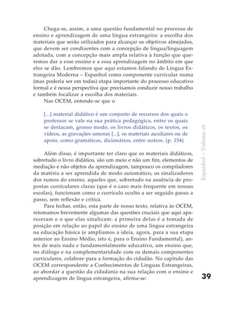 Chega-se, assim, a uma questão fundamental no processo de
ensino e aprendizagem de uma língua estrangeira: a escolha dos
materiais que serão utilizados para alcançar os objetivos almejados,
que devem ser condizentes com a concepção de língua/linguagem
adotada, com a concepção mais ampla relativa à função que que-
remos dar a esse ensino e a essa aprendizagem no âmbito em que
eles se dão. Lembremos que aqui estamos falando de Língua Es-
trangeira Moderna – Espanhol como componente curricular numa
(mas poderia ser em todas) etapa importante do processo educativo
formal e é nessa perspectiva que precisamos conduzir nosso trabalho
e também focalizar a escolha dos materiais.
     Nas OCEM, entende-se que o

    [...] material didático é um conjunto de recursos dos quais o
    professor se vale na sua prática pedagógica, entre os quais
    se destacam, grosso modo, os livros didáticos, os textos, os




                                                                        Espanhol – Volume 16
    vídeos, as gravações sonoras [...], os materiais auxiliares ou de
    apoio, como gramáticas, dicionários, entre outros. (p. 154)

     Além disso, é importante ter claro que os materiais didáticos,
sobretudo o livro didático, são um meio e não um fim, elementos de
mediação e não objetos da aprendizagem, tampouco os compiladores
da matéria a ser aprendida de modo automático, os sinalizadores
dos rumos do ensino, aqueles que, sobretudo na ausência de pro-
postas curriculares claras (que é o caso mais frequente em nossas
escolas), funcionam como o currículo oculto a ser seguido passo a
passo, sem reflexão e crítica.
     Para fechar, então, esta parte de nosso texto, relativa às OCEM,
retomamos brevemente algumas das questões cruciais que aqui apa-
receram e o que elas sinalizam: a primeira delas é a tomada de
posição em relação ao papel do ensino de uma língua estrangeira
na educação básica (e ampliamos a ideia, agora, para a sua etapa
anterior ao Ensino Médio, isto é, para o Ensino Fundamental), an-
tes de mais nada e fundamentalmente educativo, um ensino que,
no diálogo e na complementaridade com os demais componentes
curriculares, colabore para a formação do cidadão. No capítulo das
OCEM correspondente a Conhecimentos de Línguas Estrangeiras,
ao abordar a questão da cidadania na sua relação com o ensino e
aprendizagem de língua estrangeira, afirma-se:                              39
 