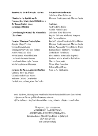 Secretaria de Educação Básica            Coordenação da obra
                                         Cristiano Silva de Barros
Diretoria de Políticas de                Elzimar Goettenauer de Marins Costa
Formação, Materiais Didáticos e
de Tecnologias para                      Autores
Educação Básica                          Andrea Silva Ponte
                                         Adrián Pablo Fanjul
Coordenação-Geral de Materiais           Cristiano Silva de Barros
Didáticos                                Dayala Paiva de Medeiros Vargens
                                         Del Carmen Daher
Equipe Técnico-Pedagógica                Doris Cristina Vicente da Silva Matos
Andréa Kluge Pereira                     Elzimar Goettenauer de Marins Costa
Cecília Correia Lima                     Fátima Aparecida Teves Cabral Bruno
Elizangela Carvalho dos Santos           Fernanda dos Santos C. Rodrigues
Jane Cristina da Silva                   Gretel Eres Fernández
José Ricardo Albernás Lima               Lívia Márcia Tiba Rádis Baptista
Lucineide Bezerra Dantas                 Luciana Maria Almeida de Freitas
Lunalva da Conceição Gomes               Marcia Paraquett
Maria Marismene Gonzaga                  Neide Maia González
                                         Valesca Brasil Irala
Equipe de Apoio Administrativo           Vera L. A. Sant’Anna
Gabriela Brito de Araújo
Gislenilson Silva de Matos
Neiliane Caixeta Guimarães
Paulo Roberto Gonçalves da Cunha




  1) As opiniões, indicações e referências são de responsabilidade dos autores
  cujos textos foram publicados neste volume.
  2) Em todas as citações foi mantida a ortografia das edições consultadas.


                        Tiragem 27.934 exemplares
                       MINISTÉRIO DA EDUCAÇÃO
                   SECRETARIA DE EDUCAÇÃO BÁSICA
                 Esplanada dos Ministérios, Bloco L, Sala 500
                              CEP: 70047-900
                             Tel: (61) 20228419
 