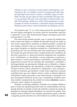 Admite-se que o conceito é muito amplo e heterogêneo, mas
                                  entende-se que ‘ser cidadão’ envolve a compreensão sobre que
                                  posição/lugar uma pessoa (o aluno, o cidadão) ocupa na socie-
                                  dade. Ou seja, de que lugar ele fala na sociedade? Por que essa
                                  é a sua posição? Ele quer estar nela? Quer mudá-la? Quer sair
                                  dela? Essa posição o inclui ou o exclui? Nessa perspectiva, no que
                                  compete ao ensino de idiomas, a disciplina Língua Estrangeira
                                  Moderna pode incluir o desenvolvimento da cidadania. (p. 91)

                                   Isso implica que “[...] o valor educacional da aprendizagem
                              de uma língua estrangeira vai muito além de meramente capacitar
                              o aprendiz a usar uma determinada língua estrangeira para fins
                              comunicativos.” (p. 92).
                                   Em torno dessa grande questão, que é o ponto de partida para
Coleção Explorando o Ensino




                              todo o ensino de línguas no âmbito da educação formal, em todos os
                              seus níveis, organizam-se, portanto, as demais questões: a adoção de
                              um enfoque coerente com essa concepção, integrador e eficaz para
                              que sejam atingidos os objetivos propostos; a substituição do eixo
                              gramatical, por um eixo temático que faça sentido para o aprendiz,
                              em função do qual deverão estar a sequenciação dos conteúdos de
                              diversas naturezas e o desenvolvimento integrado das competên-
                              cias e habilidades, as atividades a serem propostas, os gêneros e
                              tipos textuais a serem apresentados e praticados; a substituição das
                              hegemonias em prol de um trabalho que contemple a variedade, a
                              heterogeneidade, em permanente diálogo com a realidade e a língua,
                              igualmente heterogêneas, dos aprendizes; a prática de avaliações que
                              revelem critérios claros, plausíveis e adequados a essa situação; a
                              escolha de materiais que atendam a todas essas exigências e possam
                              contribuir para que esse objetivo maior e todos os demais objetivos
                              subsidiários sejam alcançados e que efetivamente a disciplina Lín-
                              gua Estrangeira Moderna (neste caso o Espanhol) contribua para
                              uma melhor compreensão do sentido do termo cidadania e para a
                              inclusão, local e global, do educando.
                                   Portanto, os materiais didáticos, incluídas aí as coleções didáticas,
                              para o ensino do espanhol precisam estar em conformidade com essa
                              grande decisão em relação à forma de entender a função do ensino do
                              espanhol na educação regular brasileira e de colocá-la em prática. Para
                              ampliar nossas reflexões a esse respeito, passaremos agora a abordar
40                            a segunda grande iniciativa em nível federal no sentido de apoiar a
 