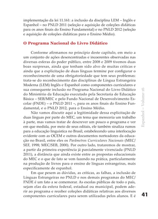implementação da lei 11.161: a inclusão da disciplina LEM – Inglês e
Espanhol – no PNLD 2011 (seleção e aquisição de coleções didáticas
para os anos finais do Ensino Fundamental) e no PNLD 2012 (seleção
e aquisição de coleções didáticas para o Ensino Médio).

O Programa Nacional do Livro Didático

     Conforme afirmamos no princípio deste capítulo, em meio a
um conjunto de ações desencontradas e incoerentes observadas nas
diversas esferas do poder público, entre 2008 e 2009 tivemos duas
boas surpresas, ainda que tenham sido alvo de muitas críticas e
ainda que a explicitação de duas línguas termine por configurar o
reconhecimento de uma obrigatoriedade que tem seus problemas:
trata-se do reconhecimento das disciplinas de Língua Estrangeira
Moderna (LEM) Inglês e Espanhol como componentes curriculares e
sua consequente inclusão no Programa Nacional do Livro Didático




                                                                        Espanhol – Volume 16
do Ministério da Educação executado pela Secretaria de Educação
Básica – SEB/MEC e pelo Fundo Nacional de Desenvolvimento Es-
colar (FNDE) – o PNLD 2011 –, para os anos finais do Ensino Fun-
damental, e o PNLD 2012, para o Ensino Médio.
     Não vamos discutir aqui a legitimidade dessa explicitação de
duas línguas por parte do MEC, um tema que mereceria um trabalho
à parte, mas vamos tratar de descrever um pouco o programa e ver
em que medida, por meio de seus editais, ele também sinaliza rumos
para a educação linguística no Brasil, estabelecendo uma interlocução
evidente com as OCEM e outros documentos norteadores da educa-
ção no Brasil, entre eles os Parâmetros Curriculares Nacionais (MEC/
SEF, 1998; MEC/SEB, 2000). Por outro lado, trataremos de mostrar,
a partir da primeira experiência já parcialmente vivenciada (PNLD
2011), a distância que ainda existe entre as propostas educacionais
do MEC e o que de fato se vem fazendo na prática, particularmente
na produção de livros para o ensino de línguas estrangeiras, mais
especificamente de espanhol.
     Em que pesem as dúvidas, as críticas, as falhas, a inclusão de
Línguas Estrangeiras no PNLD e nos demais programas do MEC/
FNDE é um fato a se comemorar. As escolas públicas de todo o país,
sejam elas da esfera federal, estadual ou municipal, podem ade-
rir ao programa e receber coleções didáticas relativas aos diversos
componentes curriculares para serem utilizadas pelos alunos. E é            41
 