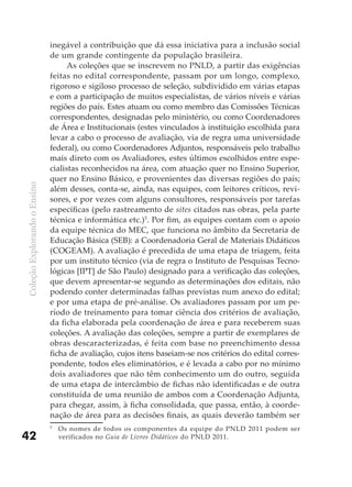 inegável a contribuição que dá essa iniciativa para a inclusão social
                              de um grande contingente da população brasileira.
                                    As coleções que se inscrevem no PNLD, a partir das exigências
                              feitas no edital correspondente, passam por um longo, complexo,
                              rigoroso e sigiloso processo de seleção, subdividido em várias etapas
                              e com a participação de muitos especialistas, de vários níveis e várias
                              regiões do país. Estes atuam ou como membro das Comissões Técnicas
                              correspondentes, designadas pelo ministério, ou como Coordenadores
                              de Área e Institucionais (estes vinculados à instituição escolhida para
                              levar a cabo o processo de avaliação, via de regra uma universidade
                              federal), ou como Coordenadores Adjuntos, responsáveis pelo trabalho
                              mais direto com os Avaliadores, estes últimos escolhidos entre espe-
                              cialistas reconhecidos na área, com atuação quer no Ensino Superior,
                              quer no Ensino Básico, e provenientes das diversas regiões do país;
Coleção Explorando o Ensino




                              além desses, conta-se, ainda, nas equipes, com leitores críticos, revi-
                              sores, e por vezes com alguns consultores, responsáveis por tarefas
                              específicas (pelo rastreamento de sites citados nas obras, pela parte
                              técnica e informática etc.)5. Por fim, as equipes contam com o apoio
                              da equipe técnica do MEC, que funciona no âmbito da Secretaria de
                              Educação Básica (SEB): a Coordenadoria Geral de Materiais Didáticos
                              (COGEAM). A avaliação é precedida de uma etapa de triagem, feita
                              por um instituto técnico (via de regra o Instituto de Pesquisas Tecno-
                              lógicas [IPT] de São Paulo) designado para a verificação das coleções,
                              que devem apresentar-se segundo as determinações dos editais, não
                              podendo conter determinadas falhas previstas num anexo do edital;
                              e por uma etapa de pré-análise. Os avaliadores passam por um pe-
                              ríodo de treinamento para tomar ciência dos critérios de avaliação,
                              da ficha elaborada pela coordenação de área e para receberem suas
                              coleções. A avaliação das coleções, sempre a partir de exemplares de
                              obras descaracterizadas, é feita com base no preenchimento dessa
                              ficha de avaliação, cujos itens baseiam-se nos critérios do edital corres-
                              pondente, todos eles eliminatórios, e é levada a cabo por no mínimo
                              dois avaliadores que não têm conhecimento um do outro, seguida
                              de uma etapa de intercâmbio de fichas não identificadas e de outra
                              constituída de uma reunião de ambos com a Coordenação Adjunta,
                              para chegar, assim, à ficha consolidada, que passa, então, à coorde-
                              nação de área para as decisões finais, as quais deverão também ser
                              5
                                  Os nomes de todos os componentes da equipe do PNLD 2011 podem ser
42                                verificados no Guia de Livros Didáticos do PNLD 2011.
 