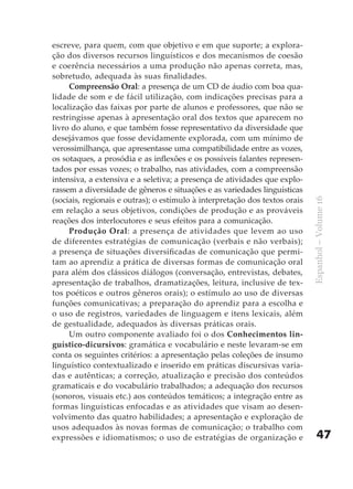 escreve, para quem, com que objetivo e em que suporte; a explora-
ção dos diversos recursos linguísticos e dos mecanismos de coesão
e coerência necessários a uma produção não apenas correta, mas,
sobretudo, adequada às suas finalidades.
     Compreensão Oral: a presença de um CD de áudio com boa qua-
lidade de som e de fácil utilização, com indicações precisas para a
localização das faixas por parte de alunos e professores, que não se
restringisse apenas à apresentação oral dos textos que aparecem no
livro do aluno, e que também fosse representativo da diversidade que
desejávamos que fosse devidamente explorada, com um mínimo de
verossimilhança, que apresentasse uma compatibilidade entre as vozes,
os sotaques, a prosódia e as inflexões e os possíveis falantes represen-
tados por essas vozes; o trabalho, nas atividades, com a compreensão
intensiva, a extensiva e a seletiva; a presença de atividades que explo-
rassem a diversidade de gêneros e situações e as variedades linguísticas
(sociais, regionais e outras); o estímulo à interpretação dos textos orais




                                                                             Espanhol – Volume 16
em relação a seus objetivos, condições de produção e as prováveis
reações dos interlocutores e seus efeitos para a comunicação.
     Produção Oral: a presença de atividades que levem ao uso
de diferentes estratégias de comunicação (verbais e não verbais);
a presença de situações diversificadas de comunicação que permi-
tam ao aprendiz a prática de diversas formas de comunicação oral
para além dos clássicos diálogos (conversação, entrevistas, debates,
apresentação de trabalhos, dramatizações, leitura, inclusive de tex-
tos poéticos e outros gêneros orais); o estímulo ao uso de diversas
funções comunicativas; a preparação do aprendiz para a escolha e
o uso de registros, variedades de linguagem e itens lexicais, além
de gestualidade, adequados às diversas práticas orais.
     Um outro componente avaliado foi o dos Conhecimentos lin-
guístico-dicursivos: gramática e vocabulário e neste levaram-se em
conta os seguintes critérios: a apresentação pelas coleções de insumo
linguístico contextualizado e inserido em práticas discursivas varia-
das e autênticas; a correção, atualização e precisão dos conteúdos
gramaticais e do vocabulário trabalhados; a adequação dos recursos
(sonoros, visuais etc.) aos conteúdos temáticos; a integração entre as
formas linguísticas enfocadas e as atividades que visam ao desen-
volvimento das quatro habilidades; a apresentação e exploração de
usos adequados às novas formas de comunicação; o trabalho com
expressões e idiomatismos; o uso de estratégias de organização e                 47
 