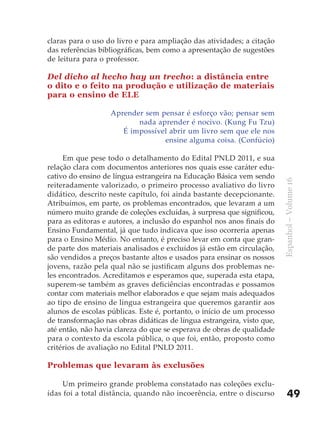 claras para o uso do livro e para ampliação das atividades; a citação
das referências bibliográficas, bem como a apresentação de sugestões
de leitura para o professor.

Del dicho al hecho hay un trecho: a distância entre
o dito e o feito na produção e utilização de materiais
para o ensino de ELE

                   Aprender sem pensar é esforço vão; pensar sem
                          nada aprender é nocivo. (Kung Fu Tzu)
                      É impossível abrir um livro sem que ele nos
                                 ensine alguma coisa. (Confúcio)

     Em que pese todo o detalhamento do Edital PNLD 2011, e sua
relação clara com documentos anteriores nos quais esse caráter edu-
cativo do ensino de língua estrangeira na Educação Básica vem sendo




                                                                         Espanhol – Volume 16
reiteradamente valorizado, o primeiro processo avaliativo do livro
didático, descrito neste capítulo, foi ainda bastante decepcionante.
Atribuímos, em parte, os problemas encontrados, que levaram a um
número muito grande de coleções excluídas, à surpresa que significou,
para as editoras e autores, a inclusão do espanhol nos anos finais do
Ensino Fundamental, já que tudo indicava que isso ocorreria apenas
para o Ensino Médio. No entanto, é preciso levar em conta que gran-
de parte dos materiais analisados e excluídos já estão em circulação,
são vendidos a preços bastante altos e usados para ensinar os nossos
jovens, razão pela qual não se justificam alguns dos problemas ne-
les encontrados. Acreditamos e esperamos que, superada esta etapa,
superem-se também as graves deficiências encontradas e possamos
contar com materiais melhor elaborados e que sejam mais adequados
ao tipo de ensino de língua estrangeira que queremos garantir aos
alunos de escolas públicas. Este é, portanto, o início de um processo
de transformação nas obras didáticas de língua estrangeira, visto que,
até então, não havia clareza do que se esperava de obras de qualidade
para o contexto da escola pública, o que foi, então, proposto como
critérios de avaliação no Edital PNLD 2011.

Problemas que levaram às exclusões

     Um primeiro grande problema constatado nas coleções exclu-
ídas foi a total distância, quando não incoerência, entre o discurso         49
 