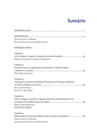 Sumário
APRESENTAÇÃO .................................................................................................7

INTRODUÇÃO .....................................................................................................9
Cristiano silva de Barros
elzimar Goettenauer de marins Costa

PRIMEIRA PARTE

Capítulo 1
Leis e línguas: o lugar do espanhol na escola brasileira ................................... 13
Fernanda dos santos Castelano rodriGues

Capítulo 2
Iniciativas para a implantação do espanhol: a distância entre
o discurso e a prática ..........................................................................................25
neide maia González

Capítulo 3
Formação e exercício profissional de professor de língua espanhola:
revendo conceitos e percursos ...........................................................................55
del Carmen daher
vera l. a. sant’anna

Capítulo 4
Entre enfoques y métodos: algunas relaciones (in)coherentes en la
enseñanza de español lengua extranjera .......................................................... 69
Gretel eres Fernández
SEGUNDA PARTE

Capítulo 5
Elaboração de materiais didáticos para o ensino de espanhol ......................... 85
Cristiano silva de Barros
elzimar Goettenauer de marins Costa
 