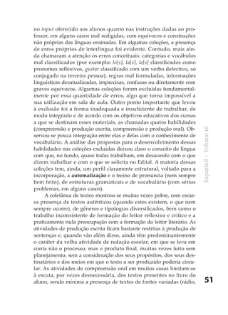 no input oferecido aos alunos quanto nas instruções dadas ao pro-
fessor, em alguns casos mal redigidas, com equívocos e construções
não próprias das línguas ensinadas. Em algumas coleções, a presença
de erros próprios de interlíngua foi evidente. Contudo, mais ain-
da chamaram a atenção os erros conceituais: categorias e vocábulos
mal classificados (por exemplo: lo[s], la[s], le[s] classificados como
pronomes reflexivos, gustar classificado com um verbo defectivo, só
conjugado na terceira pessoa), regras mal formuladas, informações
linguísticas desatualizadas, imprecisas, confusas ou diretamente com
graves equívocos. Algumas coleções foram excluídas fundamental-
mente por essa quantidade de erros, algo que torna impossível a
sua utilização em sala de aula. Outro ponto importante que levou
à exclusão foi a forma inadequada e insuficiente de trabalhar, de
modo integrado e de acordo com os objetivos educativos dos cursos
a que se destinam esses materiais, as chamadas quatro habilidades
(compreensão e produção escrita, compreensão e produção oral). Ob-




                                                                         Espanhol – Volume 16
servou-se pouca integração entre elas e delas com o conhecimento de
vocabulário. A análise das propostas para o desenvolvimento dessas
habilidades nas coleções excluídas deixou claro o conceito de língua
com que, no fundo, quase todas trabalham, em desacordo com o que
dizem trabalhar e com o que se solicita no Edital. A maioria dessas
coleções tem, ainda, um perfil claramente estrutural, voltado para a
incorporação, a automatização e o treino de pronúncia (nem sempre
bem feito), de estruturas gramaticais e de vocabulário (com sérios
problemas, em alguns casos).
     A coletânea de textos mostrou-se muitas vezes pobre, com escas-
sa presença de textos autênticos (quando estes existem, o que nem
sempre ocorre), de gêneros e tipologias diversificados, bem como o
trabalho inconsistente de formação do leitor reflexivo e crítico e a
praticamente nula preocupação com a formação do leitor literário. As
atividades de produção escrita ficam bastante restritas à produção de
sentenças e, quando vão além disso, ainda têm predominantemente
o caráter da velha atividade de redação escolar, em que se leva em
conta não o processo, mas o produto final, muitas vezes feito sem
planejamento, sem a consideração dos seus propósitos, dos seus des-
tinatários e dos meios em que o texto a ser produzido poderia circu-
lar. As atividades de compreensão oral em muitos casos limitam-se
à escuta, por vezes desnecessária, dos textos presentes no livro do
aluno, sendo mínima a presença de textos de fontes variadas (rádio,          51
 