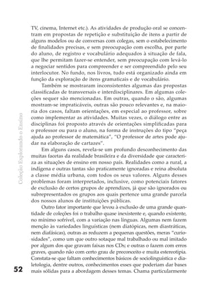 TV, cinema, Internet etc.). As atividades de produção oral se concen-
                              tram em propostas de repetição e substituição de itens a partir de
                              alguns modelos ou de conversas com colegas, sem o estabelecimento
                              de finalidades precisas, e sem preocupação com escolha, por parte
                              do aluno, de registro e vocabulário adequados à situação de fala,
                              que lhe permitam fazer-se entender, sem preocupação com levá-lo
                              a negociar sentidos para compreender e ser compreendido pelo seu
                              interlocutor. No fundo, nos livros, tudo está organizado ainda em
                              função da exploração de itens gramaticais e de vocabulário.
                                   Também se mostraram inconsistentes algumas das propostas
                              classificadas de transversais e interdisciplinares. Em algumas cole-
                              ções sequer são mencionadas. Em outras, quando o são, algumas
                              mostram-se impraticáveis, outras são pouco relevantes e, na maio-
                              ria dos casos, faltam orientações, em especial ao professor, sobre
Coleção Explorando o Ensino




                              como implementar as atividades. Muitas vezes, o diálogo entre as
                              disciplinas foi proposto através de orientações simplificadas para
                              o professor ou para o aluno, na forma de instruções do tipo “peça
                              ajuda ao professor de matemática”, “O professor de artes pode aju-
                              dar na elaboração de cartazes”.
                                   Em alguns casos, revela-se um profundo desconhecimento das
                              muitas facetas da realidade brasileira e da diversidade que caracteri-
                              za as situações de ensino em nosso país. Realidades como a rural, a
                              indígena e outras tantas são praticamente ignoradas e reina absoluta
                              a classe média urbana, com todos os seus valores. Alguns desses
                              problemas foram interpretados, inclusive, como potenciais fatores
                              de exclusão de certos grupos de aprendizes, já que são ignorados ou
                              subrepresentados os grupos aos quais pertence uma grande parcela
                              dos nossos alunos de instituições públicas.
                                   Outro fator importante que levou à exclusão de uma grande quan-
                              tidade de coleções foi o trabalho quase inexistente e, quando existente,
                              no mínimo sofrível, com a variação nas línguas. Algumas nem fazem
                              menção às variedades linguísticas (nem diatópicas, nem diastráticas,
                              nem diafásicas), outras as reduzem a pequenas questões, meras “curio-
                              sidades”, como um que outro sotaque mal trabalhado ou mal imitado
                              por algum dos que gravam faixas nos CDs; e outras o fazem com erros
                              graves, quando não com certo grau de preconceito e muita estereotipia.
                              Constata-se que faltam conhecimentos básicos de sociolinguística e dia-
                              letologia, dentre outros, conhecimentos esses que poderiam dar bases
52                            mais sólidas para a abordagem desses temas. Chama particularmente
 