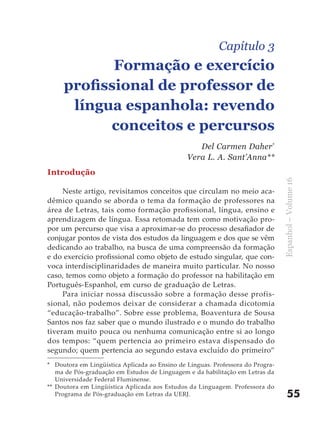 Capítulo 3
            Formação e exercício
     profissional de professor de
      língua espanhola: revendo
           conceitos e percursos
                                                  Del Carmen Daher*
                                               Vera L. A. Sant’Anna**
Introdução




                                                                                Espanhol – Volume 16
     Neste artigo, revisitamos conceitos que circulam no meio aca-
dêmico quando se aborda o tema da formação de professores na
área de Letras, tais como formação profissional, língua, ensino e
aprendizagem de língua. Essa retomada tem como motivação pro-
por um percurso que visa a aproximar-se do processo desafiador de
conjugar pontos de vista dos estudos da linguagem e dos que se vêm
dedicando ao trabalho, na busca de uma compreensão da formação
e do exercício profissional como objeto de estudo singular, que con-
voca interdisciplinaridades de maneira muito particular. No nosso
caso, temos como objeto a formação do professor na habilitação em
Português-Espanhol, em curso de graduação de Letras.
     Para iniciar nossa discussão sobre a formação desse profis-
sional, não podemos deixar de considerar a chamada dicotomia
“educação-trabalho”. Sobre esse problema, Boaventura de Sousa
Santos nos faz saber que o mundo ilustrado e o mundo do trabalho
tiveram muito pouca ou nenhuma comunicação entre si ao longo
dos tempos: “quem pertencia ao primeiro estava dispensado do
segundo; quem pertencia ao segundo estava excluído do primeiro”
* Doutora em Lingüística Aplicada ao Ensino de Línguas. Professora do Progra-
   ma de Pós-graduação em Estudos de Linguagem e da habilitação em Letras da
   Universidade Federal Fluminense.
** Doutora em Lingüística Aplicada aos Estudos da Linguagem. Professora do
   Programa de Pós-graduação em Letras da UERJ.                                     55
 