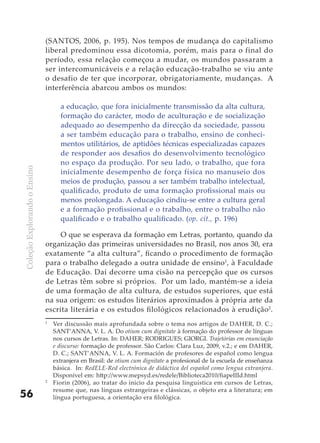 (SANTOS, 2006, p. 195). Nos tempos de mudança do capitalismo
                              liberal predominou essa dicotomia, porém, mais para o final do
                              período, essa relação começou a mudar, os mundos passaram a
                              ser intercomunicáveis e a relação educação-trabalho se viu ante
                              o desafio de ter que incorporar, obrigatoriamente, mudanças. A
                              interferência abarcou ambos os mundos:

                                    a educação, que fora inicialmente transmissão da alta cultura,
                                    formação do carácter, modo de aculturação e de socialização
                                    adequado ao desempenho da direcção da sociedade, passou
                                    a ser também educação para o trabalho, ensino de conheci-
                                    mentos utilitários, de aptidões técnicas especializadas capazes
                                    de responder aos desafios do desenvolvimento tecnológico
                                    no espaço da produção. Por seu lado, o trabalho, que fora
Coleção Explorando o Ensino




                                    inicialmente desempenho de força física no manuseio dos
                                    meios de produção, passou a ser também trabalho intelectual,
                                    qualificado, produto de uma formação profissional mais ou
                                    menos prolongada. A educação cindiu-se entre a cultura geral
                                    e a formação profissional e o trabalho, entre o trabalho não
                                    qualificado e o trabalho qualificado. (op. cit., p. 196)

                                   O que se esperava da formação em Letras, portanto, quando da
                              organização das primeiras universidades no Brasil, nos anos 30, era
                              exatamente “a alta cultura”, ficando o procedimento de formação
                              para o trabalho delegado a outra unidade de ensino1, à Faculdade
                              de Educação. Daí decorre uma cisão na percepção que os cursos
                              de Letras têm sobre si próprios. Por um lado, mantém-se a ideia
                              de uma formação de alta cultura, de estudos superiores, que está
                              na sua origem: os estudos literários aproximados à própria arte da
                              escrita literária e os estudos filológicos relacionados à erudição2.
                              1
                                  Ver discussão mais aprofundada sobre o tema nos artigos de DAHER, D. C.;
                                  SANT’ANNA, V. L. A. Do otium cum dignitate à formação do professor de línguas
                                  nos cursos de Letras. In: DAHER; RODRIGUES; GIORGI. Trajetórias em enunciação
                                  e discurso: formação de professor. São Carlos: Clara Luz, 2009, v.2.; e em DAHER,
                                  D. C.; SANT’ANNA, V. L. A. Formación de profesores de español como lengua
                                  extranjera en Brasil: de otium cum dignitate a profesional de la escuela de enseñanza
                                  básica. In: RedELE-Red electrónica de didáctica del español como lengua extranjera.
                                  Disponível em: http://www.mepsyd.es/redele/Biblioteca2010/fiapeIIId.html
                              2
                                  Fiorin (2006), ao tratar do início da pesquisa linguística em cursos de Letras,
                                  resume que, nas línguas estrangeiras e clássicas, o objeto era a literatura; em
56                                língua portuguesa, a orientação era filológica.
 