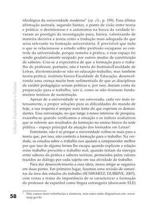 ideológica da universidade moderna” (op. cit., p. 199). Essa última
                              afirmação assinala, segundo Santos, o ponto de cisão entre teoria
                              e prática: o desinteresse e a autonomia na busca da verdade le-
                              varam ao prestígio da investigação pura, básica, valorizando de
                              maneira decisiva a teoria como a tradução mais adequada do que
                              seria relevante na formação universitária. É previsível que tudo
                              o que se relacionasse a estudo sobre profissão escapasse ao con-
                              trole da universidade, porque remetia à prática, e esse espaço foi
                              sendo gradativamente ocupado por outros modos de constituição
                              de saberes. Cria-se a expectativa de que a formação para o traba-
                              lho de professor, portanto, não é tarefa do Instituto/Faculdade de
                              Letras, dicotomizando-se não só educação-trabalho, mas também
                              teoria-prática, instituto básico-Faculdade de Educação, desenvol-
                              vendo uma crença muito bem sedimentada de que as disciplinas
Coleção Explorando o Ensino




                              de caráter pedagógico seriam práticas e, por isso, dariam conta da
                              preparação para o trabalho, isto é, como se não tivessem funda-
                              mentos teóricos de sustentação.
                                   Apesar de a universidade se ver convocada, cada vez mais in-
                              tensamente, a propor soluções para as dificuldades do mundo de
                              hoje, a sua resposta é sempre mais lenta do que esperam os deman-
                              dantes. Essa convocação, no que tange a nosso interesse de pesquisa,
                              exacerba-se quando verificamos a situação e os índices avaliativos
                              que se referem aos resultados da formação no ensino básico da rede
                              pública – espaço principal da atuação dos formados em Letras6.
                                   Entretanto, não é só porque a universidade voltou-se mais para a
                              teoria que, por isso, não controla a formação para o trabalho. Na ver-
                              dade, os estudos sobre o trabalho nos ajudam a compreender melhor
                              por que isso de alguma forma lhe escapa, quando explicam a relação
                              entre trabalho prescrito e trabalho real, quando tratam da sinergia
                              entre saberes da prática e saberes teóricos, permeados pelos valores
                              trazidos ao diálogo por cada sujeito em sua atividade de trabalho.
                                   Para dar desenvolvimento a essa ideia, nosso artigo se organiza
                              em duas partes. Em primeiro lugar, fazemos uma revisão de concei-
                              tos da área dos estudos do trabalho (SCHWARTZ; DURRIVE, 2007),
                              com vistas a tratar da importância de se caracterizar a formação
                              do professor de espanhol como língua estrangeira (doravante ELE)

                              6
                                  Não vamos fazer referências a números, mas estes estão disponíveis em: www.
58                                inep.gov.br
 