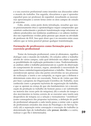 e o seu exercício profissional como inseridos nas discussões sobre
o mundo do trabalho. Em seguida, discutimos o que é aprender
espanhol para ser professor de espanhol, ressaltando as necessá-
rias aproximações a serem feitas entre os dois campos de estudo
já referidos.
     Cabe, ainda, como parte desta introdução, ressaltar que nos-
so posicionamento ético e epistemológico requer compreender que
construir conhecimento e produzir transformação exige relacionar os
saberes produzidos nas instâncias acadêmicas e os saberes instituí-
dos nas experiências vividas pelas pessoas que atuam na atividade
de professor de ELE. Isso quer dizer que é no encontro entre esses
saberes que se torna possível pensar qualquer transformação.

Formação de professores como formação para o
exercício profissional




                                                                        Espanhol – Volume 16
     Tratar da formação profissional, como já afirmamos, significa
dialogar com o mundo do trabalho. Os estudos sobre o trabalho
advêm de vários campos, cada qual definindo seu objeto segundo
as possibilidades de explicação pertinentes à área. Tradicionalmente,
as análises sobre o trabalho posicionavam-se a partir da observação
do cumprimento de normas, regras, atendendo à necessidade de
quem busca controlar/organizar/padronizar o trabalho. Dessa forma,
consideravam apenas uma das partes envolvidas no seu processo
de realização: a tarefa a ser cumprida, as regras que a definem e
determinam como deve ser executada. Trata-se de visões que têm
por base a proposta da Organização Científica do Trabalho, mais
conhecida como a proposta taylorista de organização do trabalho,
e que se apoiam na crença de que são fundamentais: (a) a mecani-
zação da produção (o trabalho do homem passa a ser substituído
na maioria das vezes pelo da máquina); (b) o estudo do tempo e
dos movimentos (a forma correta de se executar uma tarefa sem
desperdício de tempo); (c) a seleção e treinamentos “científicos”
(como consequência das propostas tayloristas, a definição do perfil
do profissional adequado a cada tarefa passa a contar com o apoio
de profissionais oriundos das áreas da Psicologia e do Serviço So-
cial); (d) a separação entre concepção e execução do trabalho (a
determinado tipo de trabalhador cabe pensar, decidir; e a outro,
realizar o que lhe é determinado).                                          59
 