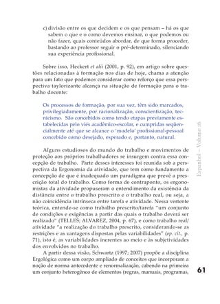 c) divisão entre os que decidem e os que pensam – há os que
       sabem o que e o como devemos ensinar, o que podemos ou
       não fazer, quais conteúdos abordar, de que forma proceder,
       bastando ao professor seguir o pré-determinado, silenciando
       sua experiência profissional.

    Sobre isso, Heckert et alii (2001, p. 92), em artigo sobre ques-
tões relacionadas à formação nos dias de hoje, chama a atenção
para um fato que podemos considerar como reforço que essa pers-
pectiva taylorizante alcança na situação de formação para o tra-
balho docente:

    Os processos de formação, por sua vez, têm sido marcados,
    privilegiadamente, por racionalização, conscientização, tec-
    nicismo. São concebidos como tendo etapas previamente es-
    tabelecidas pelo viés acadêmico-escolar, e cumpridas seqüen-




                                                                          Espanhol – Volume 16
    cialmente até que se alcance o ‘modelo’ profissional-pessoal
    concebido como desejado, esperado e, portanto, natural.

     Alguns estudiosos do mundo do trabalho e movimentos de
proteção aos próprios trabalhadores se insurgem contra essa con-
cepção de trabalho. Parte desses interesses foi reunida sob a pers-
pectiva da Ergonomia da atividade, que tem como fundamento a
concepção de que é inadequado um paradigma que prevê a pres-
crição total do trabalho. Como forma de contraponto, os ergono-
mistas da atividade propuseram o entendimento da existência da
distância entre o trabalho prescrito e o trabalho real, ou seja, a
não coincidência intrínseca entre tarefa e atividade. Nessa vertente
teórica, entende-se como trabalho prescrito/tarefa “um conjunto
de condições e exigências a partir das quais o trabalho deverá ser
realizado” (TELLES; ALVAREZ, 2004, p. 67), e como trabalho real/
atividade “a realização do trabalho prescrito, considerando-se as
restrições e as vantagens dispostas pelas variabilidades” (op. cit., p.
71), isto é, as variabilidades inerentes ao meio e às subjetividades
dos envolvidos no trabalho.
     A partir dessa visão, Schwartz (1997; 2007) propõe a disciplina
Ergológica como um corpo ampliado de conceitos que incorporam a
noção de norma antecedente e renormalização, cabendo na primeira
um conjunto heterogêneo de elementos (regras, manuais, programas,             61
 