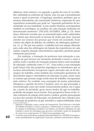 objetivos, entre outros) e, na segunda, a gestão do corpo-si9 no traba-
                              lho, submetida ao confronto de valores, uma vez que o procedimento
                              nunca é igual ao previsto. A Ergologia considera, portanto, que as
                              normas antecedentes são construções históricas, expressão de uma
                              experiência acumulada que pode ser “reputada patrimônio da hu-
                              manidade em sua totalidade. A esse caráter histórico correspondem
                              também as estratégias, as escolhas, de cada situação analisada em
                              determinado momento” (TELLES; ALVAREZ, 2004, p. 73). Além
                              disso, Schwartz ressalta que as renormalizações estão submetidas
                              aos valores que atravessam as normas de modo que estas “possam
                              atender aos anseios das pessoas que vivem em sociedade. Esses
                              valores são objeto de debates, de conflitos, de arbitragens políticas”
                              (op. cit., p. 74), por esse motivo, o trabalho real será sempre diferente
                              para cada uma das arbitragens em função das experiências de cada
Coleção Explorando o Ensino




                              sujeito, naquela situação sócio-histórica específica, portanto jamais
                              totalmente previsíveis.
                                    Por tradição, a formação do professor tem reforçado a con-
                              cepção de que haveria um momento destinado à teoria e outro à
                              prática (vide o modelo de formação instituto básico mais faculdade
                              de educação, conhecido como 3 + 1)10. Uma crítica a essa concepção
                              pode lançar mão das propostas ergológicas se entendemos que as
                              normas antecedentes incorporam regras advindas não só da hie-
                              rarquia do trabalho, como também das instituições produtoras de
                              documentos legais e orientadores da educação no país, assim como
                              as normas que possam surgir no/do meio de trabalho, incorporadas
                              pelo coletivo. Na verdade, essa concepção de norma antecedente
                              ultrapassa a questão da teoria X prática, uma vez que pressupõe a
                              renormalização como não sendo exclusivamente prática: ela é capaz
                              de, a partir da atividade, gerar novos modos de agir no trabalho,
                              podendo até propor novas teorias. Essa perspectiva busca evitar vi-
                              sões redutoras da relação entre teoria e prática, grande preocupação
                              na área dos estudos da Educação, em particular dos voltados para
                              a formação do professor, já que considera a imprevisibilidade como
                              9
                                   Segundo a Ergologia, corpo e mente são inseparáveis. Para Schwartz a atividade
                                   de trabalho incorpora: o social, o psíquico, o institucional, as normas e os valores,
                                   em relação às instalações e produtos, aos tempos, aos homens. Qualquer um que
                                   trabalhe é centro de arbitragens que governa a atividade e pode ser designado
                                   de corpo-si ou corpo-pessoa. Cf. http://www.ergologie.com/
                              10
                                   A reforma das licenciaturas proposta pelas Resoluções 01 e 02/2002 dá margem a
62                                 outras possibilidades de organização curricular, conforme comentaremos adiante.
 