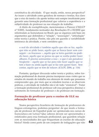 constitutiva da atividade. O que muda, então, nessa perspectiva?
Ao trazer a atividade como geradora de normas e teorias, fica claro
que o eixo da tarefa e do aporte teórico será sempre insuficiente para
garantir uma formação profissional que valorize a experiência e a
subjetividade do professor na sua situação de trabalho.
     A título de exemplificação, mencionamos o Parecer CNE/CP
nº 9/2001, fundamento norteador das Resoluções 01 e 02/2002 que
reformulam as licenciaturas no Brasil, que se organiza com base em
argumentos que defendem a “relação”, “associação”, “articulação”
entre teoria e prática. Porém, não põe em questão a variabilidade
intrínseca da atividade, e nem considera que:

    o real da atividade é também aquilo que não se faz, aquilo
    que não se pôde fazer, aquilo que se busca fazer sem con-
    seguir – os fracassos –, aquilo que se teria querido ou podi-
    do fazer, aquilo que se pensa ou que se sonha poder fazer




                                                                         Espanhol – Volume 16
    alhures. É preciso acrescentar a isso – o que é um paradoxo
    freqüente – aquilo que se faz para não fazer aquilo que se
    tem a fazer ou ainda aquilo que se faz sem querer fazer. Sem
    contar, aquilo que se tem de refazer. (CLOT, 2006, p. 116)

     Portanto, qualquer discussão sobre teoria e prática, sobre for-
mação profissional de docente precisa incorporar essas visões que os
estudos do mundo do trabalho nos oferecem de modo que possamos
compreender que, por mais que se estudem teorias e se observem
práticas, a atividade de trabalho não é de todo “ensinável”. Tratar
a formação profissional do professor sob essa perspectiva diminui o
sofrimento do formador de professor e do professor em formação.

Formação de professor para o ensino de ELE na
educação básica

     Numa perspectiva brasileira de formação de professores de
línguas estrangeiras, podemos perguntar: de que modo a forma-
ção de professor de Espanhol pode ser aprimorada nos cursos de
licenciatura em Letras? Que saberes devem ser apresentados e
enfatizados para essa formação profissional, que guardem relação
com as necessidades dos que frequentam as escolas de educação
básica? Ainda como parte de um conjunto de indagações que não                63
 