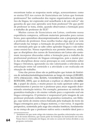 encontram todas as respostas neste artigo, acrescentamos: como
                              se ensina ELE nos cursos de licenciatura em Letras que formam
                              professores? Ser conhecedor das regras organizadoras da gramá-
                              tica da língua, ter expressão oral semelhante à de um nativo 11 são
                              garantia de que esse aprendiz será bom professor? De que perfil
                              de professor se trata, então, quando observamos a formação para
                              o trabalho de professor de ELE?
                                   Muitos cursos de licenciatura em Letras, conforme nossa
                              experiên cia comprova, utilizam materiais pensados para cursos
                              livres, para aprendizes descompromissados com a preparação para
                              a profissão de professor. Essa escolha traduz algo que já se vem
                              observando faz tempo: a formação do professor de ELE costuma
                              ser orientada pelo que se sabe sobre aprender línguas e não sobre
                              como ensiná-las. Nossa experiência nos permite observar, ainda,
Coleção Explorando o Ensino




                              que as disciplinas dos cursos de licenciatura em Letras não costu-
                              mam incorporar discussões sobre a formação para o trabalho do
                              profissional professor de línguas estrangeiras, pois a maior par-
                              te das disciplinas desse curso preocupa-se com conteúdos sobre
                              língua e literatura, ignorando ou não valorizando a relevância da
                              articulação entre tal conteúdo e a atividade a ser realizada em
                              situação de trabalho.
                                   Uma das provas disso são as publicações que tratam de históri-
                              cos de métodos/metodologias/materiais ao longo do tempo (GIRARD,
                              1975; OMAGGIO, 1986; BOHN; VANDRESEN, 1988; RICHARDS;
                              RODGERS, 2003), que se dedicam a explicar os objetivos do méto-
                              do, o papel do aluno, e muito pouco ou nada apontam sobre que
                              conhecimentos é preciso ter o professor para atuar segundo deter-
                              minada orientação teórica. Por exemplo, pensemos no método da
                              gramática-tradução e do ensino voltado para a expressão oral em
                              língua estrangeira. O primeiro é responsável pela imagem de um
                              professor profundo conhecedor da gramática normativa, um filólo-
                              go, cuja tarefa de ensino estava balizada pela tradução do texto da
                              língua estrangeira para a língua materna, e vice-versa. A segunda
                              perspectiva, sustentada pelo auge dos estudos fonéticos, fundamenta-
                              se na crença de que o professor nativo seria o modelo ideal para a
                              11
                                   Insistimos em que neste artigo não tratamos das questões relacionadas aos estu-
                                   dos de textos literários, que fazem parte da formação do licenciando em Letras.
                                   Nosso foco é a formação em língua, tal como os cursos de Letras dividem a sua
64                                 proposta curricular.
 
