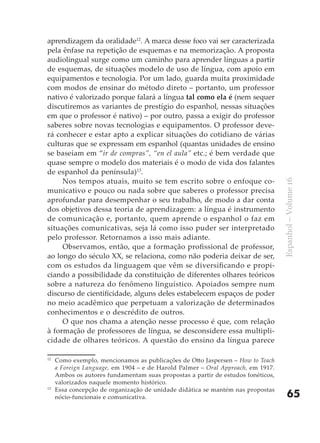 aprendizagem da oralidade12. A marca desse foco vai ser caracterizada
pela ênfase na repetição de esquemas e na memorização. A proposta
audiolingual surge como um caminho para aprender línguas a partir
de esquemas, de situações modelo de uso de língua, com apoio em
equipamentos e tecnologia. Por um lado, guarda muita proximidade
com modos de ensinar do método direto – portanto, um professor
nativo é valorizado porque falará a língua tal como ela é (nem sequer
discutiremos as variantes de prestígio do espanhol, nessas situações
em que o professor é nativo) – por outro, passa a exigir do professor
saberes sobre novas tecnologias e equipamentos. O professor deve-
rá conhecer e estar apto a explicar situações do cotidiano de várias
culturas que se expressam em espanhol (quantas unidades de ensino
se baseiam em “ir de compras”, “en el aula” etc.; é bem verdade que
quase sempre o modelo dos materiais é o modo de vida dos falantes
de espanhol da península)13.
     Nos tempos atuais, muito se tem escrito sobre o enfoque co-




                                                                                  Espanhol – Volume 16
municativo e pouco ou nada sobre que saberes o professor precisa
aprofundar para desempenhar o seu trabalho, de modo a dar conta
dos objetivos dessa teoria de aprendizagem: a língua é instrumento
de comunicação e, portanto, quem aprende o espanhol o faz em
situações comunicativas, seja lá como isso puder ser interpretado
pelo professor. Retornamos a isso mais adiante.
     Observamos, então, que a formação profissional de professor,
ao longo do século XX, se relaciona, como não poderia deixar de ser,
com os estudos da linguagem que vêm se diversificando e propi-
ciando a possibilidade da constituição de diferentes olhares teóricos
sobre a natureza do fenômeno linguístico. Apoiados sempre num
discurso de cientificidade, alguns deles estabelecem espaços de poder
no meio acadêmico que perpetuam a valorização de determinados
conhecimentos e o descrédito de outros.
     O que nos chama a atenção nesse processo é que, com relação
à formação de professores de língua, se desconsidere essa multipli-
cidade de olhares teóricos. A questão do ensino da língua parece

12
     Como exemplo, mencionamos as publicações de Otto Jaspersen – How to Teach
     a Foreign Language, em 1904 – e de Harold Palmer – Oral Approach, em 1917.
     Ambos os autores fundamentam suas propostas a partir de estudos fonéticos,
     valorizados naquele momento histórico.
13
     Essa concepção de organização de unidade didática se mantém nas propostas
     nócio-funcionais e comunicativa.                                                 65
 