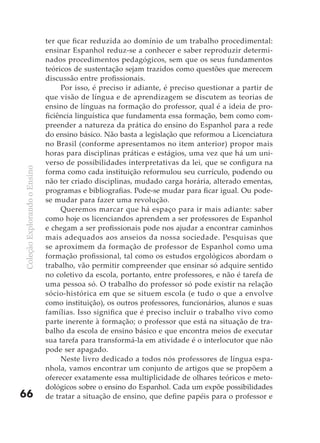 ter que ficar reduzida ao domínio de um trabalho procedimental:
                              ensinar Espanhol reduz-se a conhecer e saber reproduzir determi-
                              nados procedimentos pedagógicos, sem que os seus fundamentos
                              teóricos de sustentação sejam trazidos como questões que merecem
                              discussão entre profissionais.
                                   Por isso, é preciso ir adiante, é preciso questionar a partir de
                              que visão de língua e de aprendizagem se discutem as teorias de
                              ensino de línguas na formação do professor, qual é a ideia de pro-
                              ficiência linguística que fundamenta essa formação, bem como com-
                              preender a natureza da prática do ensino do Espanhol para a rede
                              do ensino básico. Não basta a legislação que reformou a Licenciatura
                              no Brasil (conforme apresentamos no item anterior) propor mais
                              horas para disciplinas práticas e estágios, uma vez que há um uni-
                              verso de possibilidades interpretativas da lei, que se configura na
Coleção Explorando o Ensino




                              forma como cada instituição reformulou seu currículo, podendo ou
                              não ter criado disciplinas, mudado carga horária, alterado ementas,
                              programas e bibliografias. Pode-se mudar para ficar igual. Ou pode-
                              se mudar para fazer uma revolução.
                                   Queremos marcar que há espaço para ir mais adiante: saber
                              como hoje os licenciandos aprendem a ser professores de Espanhol
                              e chegam a ser profissionais pode nos ajudar a encontrar caminhos
                              mais adequados aos anseios da nossa sociedade. Pesquisas que
                              se aproximem da formação de professor de Espanhol como uma
                              formação profissional, tal como os estudos ergológicos abordam o
                              trabalho, vão permitir compreender que ensinar só adquire sentido
                              no coletivo da escola, portanto, entre professores, e não é tarefa de
                              uma pessoa só. O trabalho do professor só pode existir na relação
                              sócio-histórica em que se situem escola (e tudo o que a envolve
                              como instituição), os outros professores, funcionários, alunos e suas
                              famílias. Isso significa que é preciso incluir o trabalho vivo como
                              parte inerente à formação; o professor que está na situação de tra-
                              balho da escola de ensino básico e que encontra meios de executar
                              sua tarefa para transformá-la em atividade é o interlocutor que não
                              pode ser apagado.
                                   Neste livro dedicado a todos nós professores de língua espa-
                              nhola, vamos encontrar um conjunto de artigos que se propõem a
                              oferecer exatamente essa multiplicidade de olhares teóricos e meto-
                              dológicos sobre o ensino do Espanhol. Cada um expõe possibilidades
66                            de tratar a situação de ensino, que define papéis para o professor e
 