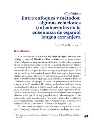 Capítulo 4
        Entre enfoques y métodos:
                algunas relaciones
              (in)coherentes en la
            enseñanza de español
                 lengua extranjera
                                             Gretel Eres Fernández*

Introducción




                                                                              Espanhol – Volume 16
     Los sentidos de los términos abordaje, enfoque, método, me-
todología, material didáctico y libro de texto muchas veces se con-
funden; algunos se emplean como sinónimos de otros; hay casos en
que se les atribuyen sentidos que no les corresponden en el ámbito
de la enseñanza y aprendizaje de idiomas o incluso se entrecruzan
los significados que pueden tener en español y en portugués. Aun-
que en ocasiones la inexactitud terminológica no impide la puesta en
práctica de acciones eficaces, en varios momentos sí genera dudas y
provoca interpretaciones equivocadas, inadecuadas o, incluso, afecta la
coherencia entre, por ejemplo, lo que se propone en un plan de curso
y lo que se realiza en clase. De ahí que sea fundamental tener claros
los significados, alcance y aplicación de cada uno de esos conceptos
pues, en última instancia, nuestras creencias sobre el proceso de en-
señar y aprender, sobre qué elementos facilitan o no el aprendizaje de
idiomas, sobre qué técnicas y procedimientos debemos seguir en los
cursos, sobre qué, cuándo, cómo y por qué evaluar a los estudiantes
están estrechamente vinculadas a las concepciones que tenemos sobre
el significado de la enseñanza de lenguas extranjeras (LE).
     En los apartados siguientes discutimos, aunque brevemente,
esos conceptos y algunas de sus implicaciones pedagógicas, como,

* Pós-graduada em Ciências da Educação. Professora da Faculdade de Educação
  da USP.                                                                         69
 