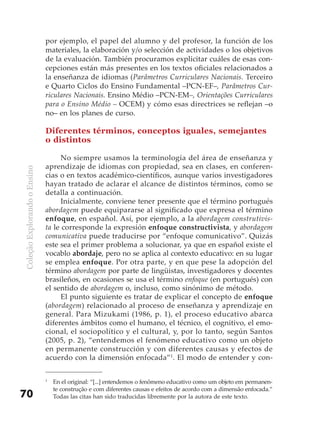 por ejemplo, el papel del alumno y del profesor, la función de los
                              materiales, la elaboración y/o selección de actividades o los objetivos
                              de la evaluación. También procuramos explicitar cuáles de esas con-
                              cepciones están más presentes en los textos oficiales relacionados a
                              la enseñanza de idiomas (Parâmetros Curriculares Nacionais. Terceiro
                              e Quarto Ciclos do Ensino Fundamental –PCN-EF–, Parâmetros Cur-
                              riculares Nacionais. Ensino Médio –PCN-EM–, Orientações Curriculares
                              para o Ensino Médio – OCEM) y cómo esas directrices se reflejan –o
                              no– en los planes de curso.

                              Diferentes términos, conceptos iguales, semejantes
                              o distintos

                                    No siempre usamos la terminología del área de enseñanza y
                              aprendizaje de idiomas con propiedad, sea en clases, en conferen-
Coleção Explorando o Ensino




                              cias o en textos académico-científicos, aunque varios investigadores
                              hayan tratado de aclarar el alcance de distintos términos, como se
                              detalla a continuación.
                                    Inicialmente, conviene tener presente que el término portugués
                              abordagem puede equipararse al significado que expresa el término
                              enfoque, en español. Así, por ejemplo, a la abordagem construtivis-
                              ta le corresponde la expresión enfoque constructivista, y abordagem
                              comunicativa puede traducirse por “enfoque comunicativo”. Quizás
                              este sea el primer problema a solucionar, ya que en español existe el
                              vocablo abordaje, pero no se aplica al contexto educativo: en su lugar
                              se emplea enfoque. Por otra parte, y en que pese la adopción del
                              término abordagem por parte de lingüistas, investigadores y docentes
                              brasileños, en ocasiones se usa el término enfoque (en portugués) con
                              el sentido de abordagem o, incluso, como sinónimo de método.
                                    El punto siguiente es tratar de explicar el concepto de enfoque
                              (abordagem) relacionado al proceso de enseñanza y aprendizaje en
                              general. Para Mizukami (1986, p. 1), el proceso educativo abarca
                              diferentes ámbitos como el humano, el técnico, el cognitivo, el emo-
                              cional, el sociopolítico y el cultural, y, por lo tanto, según Santos
                              (2005, p. 2), “entendemos el fenómeno educativo como un objeto
                              en permanente construcción y con diferentes causas y efectos de
                              acuerdo con la dimensión enfocada”1. El modo de entender y con-

                              1
                                  En el original: “[...] entendemos o fenômeno educativo como um objeto em permanen-
                                  te construção e com diferentes causas e efeitos de acordo com a dimensão enfocada.”
70                                Todas las citas han sido traducidas libremente por la autora de este texto.
 