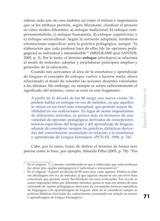 siderar cada uno de esos ámbitos así como el énfasis e importancia
que se les atribuye permite, según Mizukami, clasificar el proceso
en cinco modos diferentes: a) enfoque tradicional; b) enfoque com-
portamentalista; c) enfoque humanista; d) enfoque cognitivista; y
e) enfoque sociocultural. Según la corriente adoptada, tendremos
orientaciones específicas para la práctica pedagógica, aunque “la
elaboración que cada profesor hace de ellas [de las opciones peda-
gógicas] es individual e intransferible”2 (MIZUKAMI apud SANTOS,
2005, p. 3). Por lo tanto, el término enfoque (abordagem) se relaciona
al modo de entender, adoptar y (re)elaborar principios amplios y
generales de la educación.
     Cuando nos acercamos al área de la enseñanza y aprendizaje
de lenguas el concepto de enfoque vuelve a hacerse notar, ahora
relacionado al modo de concebir las acciones docentes vinculadas
a los idiomas. Sin embargo, no siempre se aclara suficientemente el
significado del término, como se nota en este fragmento:




                                                                                         Espanhol – Volume 16
      A partir de la década de los 80 surge una nueva visión. Se
      prefiere hablar en enfoque en vez de métodos, ya que aquellos
      se sitúan en un nivel más conceptual, que permite mayor fle-
      xibilidad en sus realizaciones. En lugar de acatar imposiciones
      de diferentes métodos, se piensa más en términos de una
      variedad de opciones pedagógicas derivadas de concepciones
      teóricas específicas del lenguaje y del aprendizaje de lenguas,
      además de considerar siempre las prácticas didácticas deriva-
      das del conocimiento acumulado en relación a la enseñanza
      y aprendizaje de Lengua Extranjera. (PCN-EF, 1998, p. 76)3

    Cabe, por lo tanto, tratar de definir el término de forma más
precisa como lo hace, por ejemplo, Almeida Filho (2005, p. 78): “Por


2
    En el original: “[...] mesmo considerando-se que a elaboração que cada professor
    faz delas [das opções pedagógicas] é individual e intransferível.”
3
    En el original: “A partir da década de 80 uma nova visão aparece. Prefere-se falar
    em abordagens em vez de métodos, já que aquelas situam-se em um nível mais
    conceitual, que permite maior flexibilidade nas suas realizações. Em vez de se
    acatar imposições feitas por diferentes métodos, pensa-se mais em termos de uma
    variedade de opções pedagógicas derivadas de concepções teóricas específicas
    da linguagem e da aprendizagem de línguas, além de se considerar sempre as
    práticas didáticas derivadas do conhecimento acumulado em relação ao ensino
    e aprendizagem de Língua Estrangeira.”                                                   71
 