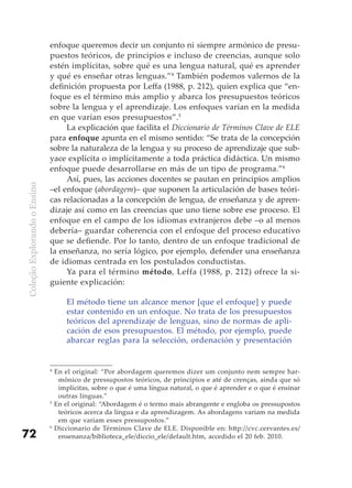 enfoque queremos decir un conjunto ni siempre armónico de presu-
                              puestos teóricos, de principios e incluso de creencias, aunque solo
                              estén implícitas, sobre qué es una lengua natural, qué es aprender
                              y qué es enseñar otras lenguas.”4 También podemos valernos de la
                              definición propuesta por Leffa (1988, p. 212), quien explica que “en-
                              foque es el término más amplio y abarca los presupuestos teóricos
                              sobre la lengua y el aprendizaje. Los enfoques varían en la medida
                              en que varían esos presupuestos”.5
                                   La explicación que facilita el Diccionario de Términos Clave de ELE
                              para enfoque apunta en el mismo sentido: “Se trata de la concepción
                              sobre la naturaleza de la lengua y su proceso de aprendizaje que sub-
                              yace explícita o implícitamente a toda práctica didáctica. Un mismo
                              enfoque puede desarrollarse en más de un tipo de programa.”6
                                   Así, pues, las acciones docentes se pautan en principios amplios
Coleção Explorando o Ensino




                              –el enfoque (abordagem)– que suponen la articulación de bases teóri-
                              cas relacionadas a la concepción de lengua, de enseñanza y de apren-
                              dizaje así como en las creencias que uno tiene sobre ese proceso. El
                              enfoque en el campo de los idiomas extranjeros debe –o al menos
                              debería– guardar coherencia con el enfoque del proceso educativo
                              que se defiende. Por lo tanto, dentro de un enfoque tradicional de
                              la enseñanza, no sería lógico, por ejemplo, defender una enseñanza
                              de idiomas centrada en los postulados conductistas.
                                   Ya para el término método, Leffa (1988, p. 212) ofrece la si-
                              guiente explicación:

                                      El método tiene un alcance menor [que el enfoque] y puede
                                      estar contenido en un enfoque. No trata de los presupuestos
                                      teóricos del aprendizaje de lenguas, sino de normas de apli-
                                      cación de esos presupuestos. El método, por ejemplo, puede
                                      abarcar reglas para la selección, ordenación y presentación


                              4
                                  En el original: “Por abordagem queremos dizer um conjunto nem sempre har-
                                   mônico de pressupostos teóricos, de princípios e até de crenças, ainda que só
                                   implícitas, sobre o que é uma língua natural, o que é aprender e o que é ensinar
                                   outras línguas.”
                              5
                                  En el original: “Abordagem é o termo mais abrangente e engloba os pressupostos
                                   teóricos acerca da língua e da aprendizagem. As abordagens variam na medida
                                   em que variam esses pressupostos.”
                              6
                                  Diccionario de Términos Clave de ELE. Disponible en: http://cvc.cervantes.es/
72                                 ensenanza/biblioteca_ele/diccio_ele/default.htm, accedido el 20 feb. 2010.
 