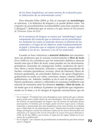 de los ítems lingüísticos, así como normas de evaluación para
      la elaboración de un determinado curso.7

     Para Almeida Filho (2005, p. 63), el concepto de metodología
se relaciona a la didáctica de lenguas y se puede definir como “un
conjunto de procedimientos recomendables para bien enseñar una
L [lengua]”8, definición que se acerca a la que ofrece el Diccionario
de Términos Clave de ELE:

      En la enseñanza de lenguas se conoce por ‘metodología’ aquel
      componente del currículo que se relaciona con los procedimien-
      tos mediante los cuales se pretende alcanzar el dominio de los
      contenidos y el logro de los objetivos; atañe fundamentalmente
      al papel y funciones que se asignan al profesor, aunque afecta
      también a los de los alumnos y los de los materiales.

     Cuando se hace referencia a material didáctico nos encontra-




                                                                                         Espanhol – Volume 16
mos con profesores que lo asocian exclusivamente a libro de texto
(livro didático) sin considerar que los materiales didáticos abarcan
mucho más que el libro de texto, como pueden ser los diccionarios,
gramáticas, manuales de conjugación verbal, cuadernos de ejerci-
cios, libros y textos literarios, artículos y reportajes procedentes de
fuentes variadas (periódicos, revistas, sitios de Internet), libros de
lecturas graduadas, de actividades lúdicas o de apoyo lingüístico,
grabaciones en audio y/o vídeo, canciones, mapas, carteles, folletos
publicitarios, etc. Además, también se da el caso de que profesores,
futuros profesores, autores y editoriales en ocasiones establecen una
relación de sinonimia entre los términos método y libro de texto, de
tal modo que se le atribuye al primero un significado que originaria-
mente no lo tiene y se le otorgan al segundo características que no

7
    En el original: “O método tem uma abrangência mais restrita [do que a aborda-
    gem] e pode estar contido dentro de uma abordagem. Não trata dos pressupos-
    tos teóricos da aprendizagem de línguas, mas de normas de aplicação desses
    pressupostos. O método, por exemplo, pode envolver regras para a seleção,
    ordenação e apresentação dos itens lingüísticos, bem como normas de avaliação
    para a elaboração de um determinado curso.” Mantuvimos la grafía original en
    lengua portuguesa cuando las ediciones usadas de los textos mencionados son
    anteriores a la vigencia del Acordo Ortográfico da Língua Portuguesa (Decreto n.
    6.583, de 29 sep. 2008) y, por lo tanto, se rigen por las reglas válidas en el mo-
    mento de su publicación.
8
    En el original: “um conjunto de procedimentos recomendáveis para bem ensinar
    uma L [ língua]”.                                                                        73
 