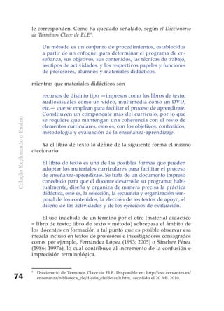 le corresponden. Como ha quedado señalado, según el Diccionario
                              de Términos Clave de ELE9,

                                    Un método es un conjunto de procedimientos, establecidos
                                    a partir de un enfoque, para determinar el programa de en-
                                    señanza, sus objetivos, sus contenidos, las técnicas de trabajo,
                                    los tipos de actividades, y los respectivos papeles y funciones
                                    de profesores, alumnos y materiales didácticos.

                              mientras que materiales didácticos son

                                    recursos de distinto tipo —impresos como los libros de texto,
                                    audiovisuales como un vídeo, multimedia como un DVD,
                                    etc.— que se emplean para facilitar el proceso de aprendizaje.
                                    Constituyen un componente más del currículo, por lo que
Coleção Explorando o Ensino




                                    se requiere que mantengan una coherencia con el resto de
                                    elementos curriculares, esto es, con los objetivos, contenidos,
                                    metodología y evaluación de la enseñanza-aprendizaje.

                                   Ya el libro de texto lo define de la siguiente forma el mismo
                              diccionario:

                                    El libro de texto es una de las posibles formas que pueden
                                    adoptar los materiales curriculares para facilitar el proceso
                                    de enseñanza-aprendizaje. Se trata de un documento impreso
                                    concebido para que el docente desarrolle su programa: habi-
                                    tualmente, diseña y organiza de manera precisa la práctica
                                    didáctica, esto es, la selección, la secuencia y organización tem-
                                    poral de los contenidos, la elección de los textos de apoyo, el
                                    diseño de las actividades y de los ejercicios de evaluación.

                                   El uso indebido de un término por el otro (material didáctico
                              = libro de texto; libro de texto = método) sobrepasa el ámbito de
                              los docentes en formación a tal punto que es posible observar esa
                              mezcla incluso en textos de profesores e investigadores consagrados
                              como, por ejemplo, Fernández López (1993; 2005) o Sánchez Pérez
                              (1986; 1997a), lo cual contribuye al incremento de la confusión e
                              imprecisión terminológica.


                              9
                                  Diccionario de Términos Clave de ELE. Disponible en: http://cvc.cervantes.es/
74                                ensenanza/biblioteca_ele/diccio_ele/default.htm, accedido el 20 feb. 2010.
 