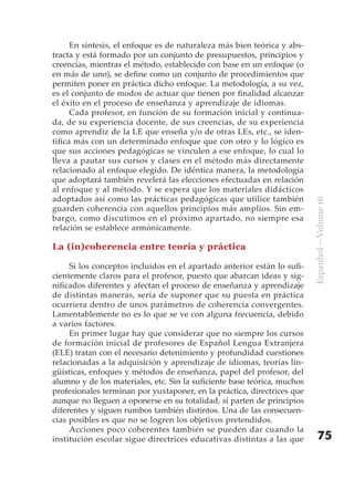 En síntesis, el enfoque es de naturaleza más bien teórica y abs-
tracta y está formado por un conjunto de presupuestos, principios y
creencias, mientras el método, establecido con base en un enfoque (o
en más de uno), se define como un conjunto de procedimientos que
permiten poner en práctica dicho enfoque. La metodología, a su vez,
es el conjunto de modos de actuar que tienen por finalidad alcanzar
el éxito en el proceso de enseñanza y aprendizaje de idiomas.
      Cada profesor, en función de su formación inicial y continua-
da, de su experiencia docente, de sus creencias, de su experiencia
como aprendiz de la LE que enseña y/o de otras LEs, etc., se iden-
tifica más con un determinado enfoque que con otro y lo lógico es
que sus acciones pedagógicas se vinculen a ese enfoque, lo cual lo
lleva a pautar sus cursos y clases en el método más directamente
relacionado al enfoque elegido. De idéntica manera, la metodología
que adoptará también revelerá las elecciones efectuadas en relación
al enfoque y al método. Y se espera que los materiales didácticos
adoptados así como las prácticas pedagógicas que utilice también




                                                                          Espanhol – Volume 16
guarden coherencia con aquellos principios más amplios. Sin em-
bargo, como discutimos en el próximo apartado, no siempre esa
relación se establece armónicamente.

La (in)coherencia entre teoría y práctica

     Si los conceptos incluidos en el apartado anterior están lo sufi-
cientemente claros para el profesor, puesto que abarcan ideas y sig-
nificados diferentes y afectan el proceso de enseñanza y aprendizaje
de distintas maneras, sería de suponer que su puesta en práctica
ocurriera dentro de unos parámetros de coherencia convergentes.
Lamentablemente no es lo que se ve con alguna frecuencia, debido
a varios factores.
     En primer lugar hay que considerar que no siempre los cursos
de formación inicial de profesores de Español Lengua Extranjera
(ELE) tratan con el necesario detenimiento y profundidad cuestiones
relacionadas a la adquisición y aprendizaje de idiomas, teorías lin-
güísticas, enfoques y métodos de enseñanza, papel del profesor, del
alumno y de los materiales, etc. Sin la suficiente base teórica, muchos
profesionales terminan por yuxtaponer, en la práctica, directrices que
aunque no lleguen a oponerse en su totalidad, sí parten de principios
diferentes y siguen rumbos también distintos. Una de las consecuen-
cias posibles es que no se logren los objetivos pretendidos.
     Acciones poco coherentes también se pueden dar cuando la
institución escolar sigue directrices educativas distintas a las que          75
 