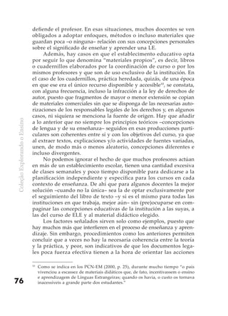 defiende el profesor. En esas situaciones, muchos docentes se ven
                              obligados a adoptar enfoques, métodos o incluso materiales que
                              guardan poca –o ninguna– relación con sus concepciones personales
                              sobre el significado de enseñar y aprender una LE.
                                   Además, hay casos en que el establecimento educativo opta
                              por seguir lo que denomina “materiales propios”, es decir, libros
                              o cuadernillos elaborados por la coordinación de curso o por los
                              mismos profesores y que son de uso exclusivo de la institución. En
                              el caso de los cuadernillos, práctica heredada, quizás, de una época
                              en que ese era el único recurso disponible y accesible10, se constata,
                              con alguna frecuencia, incluso la infracción a la ley de derechos de
                              autor, puesto que fragmentos de mayor o menor extensión se copian
                              de materiales comerciales sin que se disponga de las necesarias auto-
                              rizaciones de los responsables legales de los derechos y, en algunos
                              casos, ni siquiera se menciona la fuente de origen. Hay que añadir
Coleção Explorando o Ensino




                              a lo anterior que no siempre los principios teóricos –concepciones
                              de lengua y de su enseñanza– seguidos en esas producciones parti-
                              culares son coherentes entre sí y con los objetivos del curso, ya que
                              al extraer textos, explicaciones y/o actividades de fuentes variadas,
                              unen, de modo más o menos aleatorio, concepciones diferentes e
                              incluso divergentes.
                                   No podemos ignorar el hecho de que muchos profesores actúan
                              en más de un establecimiento escolar, tienen una cantidad excesiva
                              de clases semanales y poco tiempo disponible para dedicarse a la
                              planificación independiente y específica para los cursos en cada
                              contexto de enseñanza. De ahí que para algunos docentes la mejor
                              solución –cuando no la única– sea la de optar exclusivamente por
                              el seguimiento del libro de texto –y si es el mismo para todas las
                              instituciones en que trabaja, mejor aún– sin (pre)ocuparse en com-
                              paginar las concepciones educativas de la institución a las suyas, a
                              las del curso de ELE y al material didáctico elegido.
                                   Los factores señalados sirven solo como ejemplos, puesto que
                              hay muchos más que interfieren en el proceso de enseñanza y apren-
                              dizaje. Sin embargo, procedimientos como los anteriores permiten
                              concluir que a veces no hay la necesaria coherencia entre la teoría
                              y la práctica, y peor, son indicativos de que los documentos lega-
                              les poca fuerza efectiva tienen a la hora de orientar las acciones

                              10
                                   Como se indica en los PCN-EM (2000, p. 25), durante mucho tiempo “o país
                                   vivenciou a escassez de materiais didáticos que, de fato, incentivassem o ensino
                                   e aprendizagem de Línguas Estrangeiras; quando os havia, o custo os tornava
76                                 inacessíveis a grande parte dos estudantes.”
 