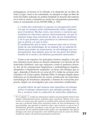 pedagógicas, al menos en lo referido a la adopción de un libro de
texto, ya que, como se ha comentado, no siempre se elige un libro de
texto tras haber realizado un análisis detallado en función del contexto
en el cual se usará y teniendo en cuenta las concepciones personales,
como se recomienda en las OCEM (2006, p. 155):

       [...] todos [los materiales] se apoyan en presupuestos teóri-
       cos que no siempre están suficientemente claros, explícitos,
       para el profesor. Muchas veces, esas teorías o creencias que
       sostienen las elecciones operan silenciosamente, sin que el
       profesor tenga clara conciencia de ellas, de sus fundamentos
       y de lo que postulan, para garantizar la coherencia entre lo
       que se piensa y lo que se hace.
       Es fundamental, por lo tanto, reconocer qué está en el tras-
       fondo de una metodología, de un manual, de un material di-
       dáctico para poder, en consecuencia, no solo dialogar con esos
       presupuestos, sino además, para no ser una presa del último




                                                                                          Espanhol – Volume 16
       modelo de la moda y de intereses puramente comerciales.11

     Como es de suponer, los principios teóricos amplios a los que
nos referimos hasta ahora no afectan solamente a la elección de los
materiales didáticos, sino que subyacen a todo el quehacer docen-
te. Así, de las concepciones lingüísticas y medodológicas elegidas,
adoptadas o simplemente aceptadas –es decir, del enfoque que se
siga–, depende el diseño de un curso de LE y todas las acciones rela-
cionadas a él. Como explica Almeida Filho, el enfoque elegido ejerce
influencia en la planificación de cursos, producción de materiales,
metodología de enseñanza adoptada y sistema de evaluación pro-
puesto. Según ese investigador, por esas relaciones establecidas

       se puede inferir de qué maneras más específicas un enfoque
       (como el enfoque comunicativo, por ejemplo) produce rum-
       bos y acciones como la confección de materiales didácticos
11
     En el original: “[...] todos [os materiais] se apóiam em pressupostos teóricos nem
     sempre suficientemente claros, explícitos, para o professor. Muitas vezes, essas
     teorias ou crenças que dão suporte às escolhas feitas operam silenciosamente,
     sem que o professor tenha clara consciência delas, de seus fundamentos e do
     que postulam, para garantir a coerência entre o que se pensa e o que se faz. É
     fundamental, portanto, reconhecer o que está por trás de uma metodologia, de
     um manual, de um material didático para poder, em conseqüência, não apenas
     dialogar com esses pressupostos, mas também para não ser presa do último
     modelo da moda e de interesses puramente comerciais.”                                    77
 