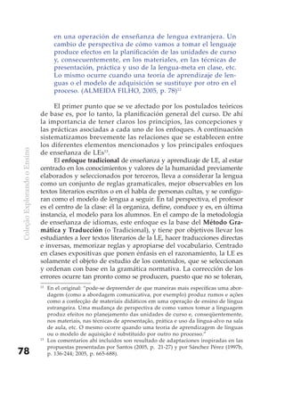 en una operación de enseñanza de lengua extranjera. Un
                                     cambio de perspectiva de cómo vamos a tomar el lenguaje
                                     produce efectos en la planificación de las unidades de curso
                                     y, consecuentemente, en los materiales, en las técnicas de
                                     presentación, práctica y uso de la lengua-meta en clase, etc.
                                     Lo mismo ocurre cuando una teoría de aprendizaje de len-
                                     guas o el modelo de adquisición se sustituye por otro en el
                                     proceso. (ALMEIDA FILHO, 2005, p. 78)12

                                   El primer punto que se ve afectado por los postulados teóricos
                              de base es, por lo tanto, la planificación general del curso. De ahí
                              la importancia de tener claros los principios, las concepciones y
                              las prácticas asociadas a cada uno de los enfoques. A continuación
                              sistematizamos brevemente las relaciones que se establecen entre
                              los diferentes elementos mencionados y los principales enfoques
Coleção Explorando o Ensino




                              de enseñanza de LEs13.
                                   El enfoque tradicional de enseñanza y aprendizaje de LE, al estar
                              centrado en los conocimientos y valores de la humanidad previamente
                              elaborados y seleccionados por terceros, lleva a considerar la lengua
                              como un conjunto de reglas gramaticales, mejor observables en los
                              textos literarios escritos o en el habla de personas cultas, y se configu-
                              ran como el modelo de lengua a seguir. En tal perspectiva, el profesor
                              es el centro de la clase: él la organiza, define, conduce y es, en última
                              instancia, el modelo para los alumnos. En el campo de la metodología
                              de enseñanza de idiomas, este enfoque es la base del Método Gra-
                              mática y Traducción (o Tradicional), y tiene por objetivos llevar los
                              estudiantes a leer textos literarios de la LE, hacer traducciones directas
                              e inversas, memorizar reglas y apropiarse del vocabulario. Centrado
                              en clases expositivas que ponen énfasis en el razonamiento, la LE es
                              solamente el objeto de estudio de los contenidos, que se seleccionan
                              y ordenan con base en la gramática normativa. La corrección de los
                              errores ocurre tan pronto como se producen, puesto que no se toleran,
                              12
                                   En el original: “pode-se depreender de que maneiras mais específicas uma abor-
                                   dagem (como a abordagem comunicativa, por exemplo) produz rumos e ações
                                   como a confecção de materiais didáticos em uma operação de ensino de língua
                                   estrangeira. Uma mudança de perspectiva de como vamos tomar a linguagem
                                   produz efeitos no planejamento das unidades de curso e, conseqüentemente,
                                   nos materiais, nas técnicas de apresentação, prática e uso da língua-alvo na sala
                                   de aula, etc. O mesmo ocorre quando uma teoria de aprendizagem de línguas
                                   ou o modelo de aquisição é substituído por outro no processo.”
                              13
                                   Los comentarios ahí incluidos son resultado de adaptaciones inspiradas en las
                                   propuestas presentadas por Santos (2005, p. 21-27) y por Sánchez Pérez (1997b,
78                                 p. 136-244; 2005, p. 665-688).
 