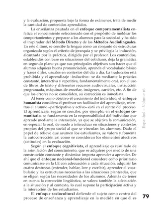 y la evaluación, propuesta bajo la forma de exámenes, trata de medir
la cantidad de contenidos aprendidos.
     La enseñanza pautada en el enfoque comportamentalista en-
fatiza el conocimiento seleccionado con el propósito de moldear los
comportamientos y preparar a los alumnos para la sociedad y ha sido
el inspirador del Método Directo y de los Métodos Audiolinguales.
En este último, se concibe la lengua como un conjunto de estructuras
organizado según el criterio de jerarquía y se privilegia la inducción,
alcanzada por la práctica, dirigida por el profesor. Los contenidos,
establecidos con base en situaciones del cotidiano, deja la gramática
en segundo plano ya que sus principales objetivos son hacer que el
alumno adquiera buena pronunciación, aprenda el vocabulario básico
y frases útiles, usuales en contextos del día a día. La traducción está
prohibida y el aprendizaje –inductivo– se da mediante la práctica
constante, interactiva y repetitiva, fundamentalmente oral, con el uso
de libros de texto y diferentes recursos audiovisuales, instrucción
programada, máquinas de enseñar, imágenes, carteles, etc. A fin de




                                                                          Espanhol – Volume 16
que los errores no se consoliden, su corrección es inmediata.
     Al tener como objetivo el crecimiento del individuo, el enfoque
humanista considera el profesor un facilitador del aprendizaje, mien-
tras el alumno –participativo y activo– está en el centro del proceso.
El aprendizaje, según se concibe, por ejemplo, en el enfoque co-
munitario, se fundamenta en la responsabilidad del individuo que
aprende mediante la interacción, ya que se objetiva la comunicación,
en especial la oral, de modo a interactuar en situaciones y contextos
propios del grupo social al que se vinculan los alumnos. Dado el
papel de relieve que asumen los estudiantes, se valora y fomenta
la autocorrección así como se consideran los elementos afectivos
(actitudes) en la evaluación.
     Según el enfoque cognitivista, el aprendizaje es resultado de
la asimilación del conocimiento, que se adquiere por medio de una
construcción constante y dinámica: importa aprender a aprender. De
ahí que el enfoque nocional-funcional considere como prioritario
comunicarse en la LE con adecuación a cada situación, adquirir las
cuatro destrezas (entender, hablar, leer y escribir), aprender el voca-
bulario y las estructuras necesarias a las situaciones planteadas, que
se eligen según las necesidades de los alumnos. Además de tener
en cuenta la corrección lingüística, se valora también la adecuación
a la situación y al contexto, lo cual supone la participación activa y
la interacción de los estudiantes.
     El enfoque sociocultural defiende el sujeto como centro del
proceso de enseñanza y aprendizaje en la medida en que él es                  79
 