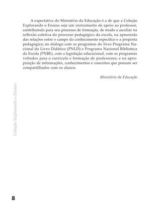 A expectativa do Ministério da Educação é a de que a Coleção
                              Explorando o Ensino seja um instrumento de apoio ao professor,
                              contribuindo para seu processo de formação, de modo a auxiliar na
                              reflexão coletiva do processo pedagógico da escola, na apreensão
                              das relações entre o campo do conhecimento específico e a proposta
                              pedagógica; no diálogo com os programas do livro Programa Na-
                              cional do Livro Didático (PNLD) e Programa Nacional Biblioteca
                              da Escola (PNBE), com a legislação educacional, com os programas
                              voltados para o currículo e formação de professores; e na apro-
                              priação de informações, conhecimentos e conceitos que possam ser
                              compartilhados com os alunos.

                                                                          Ministério da Educação
Coleção Explorando o Ensino




8
 