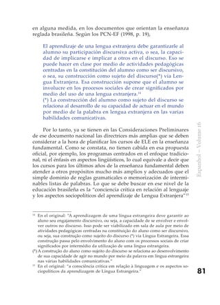en alguna medida, en los documentos que orientan la enseñanza
reglada brasileña. Según los PCN-EF (1998, p. 19),

     El aprendizaje de una lengua extranjera debe garantizarle al
     alumno su participación discursiva activa, o sea, la capaci-
     dad de implicarse e implicar a otros en el discurso. Eso se
     puede hacer en clase por medio de actividades pedagógicas
     centradas en la constitución del alumno como ser discursivo,
     o sea, su construcción como sujeto del discurso(*) vía Len-
     gua Extranjera. Esa construcción supone que el alumno se
     involucre en los procesos sociales de crear significados por
     medio del uso de una lengua extranjera.14
     (*) La construcción del alumno como sujeto del discurso se
     relaciona al desarrollo de su capacidad de actuar en el mundo
     por medio de la palabra en lengua extranjera en las varias
     habilidades comunicativas.




                                                                                        Espanhol – Volume 16
     Por lo tanto, ya se tienen en las Consideraciones Preliminares
de ese documento nacional las directrices más amplias que se deben
considerar a la hora de planificar los cursos de ELE en la enseñanza
fundamental. Como se constata, no tienen cabida en esa propuesta
oficial, por ejemplo, los programas centrados en el enfoque tradicio-
nal, ni el énfasis en aspectos lingüísticos, lo cual equivale a decir que
los cursos para los últimos años de la enseñanza fundamental deben
atender a otros propósitos mucho más amplios y adecuados que el
simple dominio de reglas gramaticales o memorización de intermi-
nables listas de palabras. Lo que se debe buscar en ese nivel de la
educación brasileña es la “conciencia crítica en relación al lenguaje
y los aspectos sociopolíticos del aprendizaje de Lengua Extranjera”15


14
    En el original: “A aprendizagem de uma língua estrangeira deve garantir ao
    aluno seu engajamento discursivo, ou seja, a capacidade de se envolver e envol-
    ver outros no discurso. Isso pode ser viabilizado em sala de aula por meio de
    atividades pedagógicas centradas na constituição do aluno como ser discursivo,
    ou seja, sua construção como sujeito do discurso (*) via Língua Estrangeira. Essa
    construção passa pelo envolvimento do aluno com os processos sociais de criar
    significados por intermédio da utilização de uma língua estrangeira.
(*) A construção do aluno como sujeito do discurso se relaciona ao desenvolvimento
    de sua capacidade de agir no mundo por meio da palavra em língua estrangeira
    nas várias habilidades comunicativas.”
15
    En el original: “a consciência crítica em relação à linguagem e os aspectos so-
    ciopolíticos da aprendizagem de Língua Estrangeira.”                                    81
 