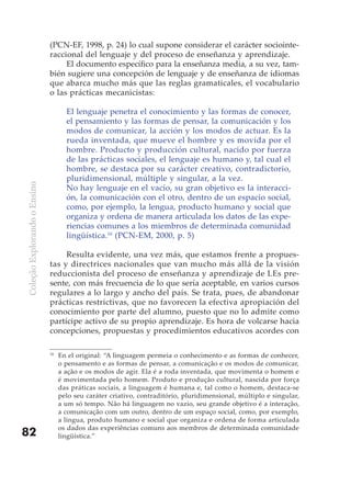 (PCN-EF, 1998, p. 24) lo cual supone considerar el carácter sociointe-
                              raccional del lenguaje y del proceso de enseñanza y aprendizaje.
                                   El documento específico para la enseñanza media, a su vez, tam-
                              bién sugiere una concepción de lenguaje y de enseñanza de idiomas
                              que abarca mucho más que las reglas gramaticales, el vocabulario
                              o las prácticas mecanicistas:

                                     El lenguaje penetra el conocimiento y las formas de conocer,
                                     el pensamiento y las formas de pensar, la comunicación y los
                                     modos de comunicar, la acción y los modos de actuar. Es la
                                     rueda inventada, que mueve el hombre y es movida por el
                                     hombre. Producto y producción cultural, nacido por fuerza
                                     de las prácticas sociales, el lenguaje es humano y, tal cual el
                                     hombre, se destaca por su carácter creativo, contradictorio,
                                     pluridimensional, múltiple y singular, a la vez.
Coleção Explorando o Ensino




                                     No hay lenguaje en el vacío, su gran objetivo es la interacci-
                                     ón, la comunicación con el otro, dentro de un espacio social,
                                     como, por ejemplo, la lengua, producto humano y social que
                                     organiza y ordena de manera articulada los datos de las expe-
                                     riencias comunes a los miembros de determinada comunidad
                                     lingüística.16 (PCN-EM, 2000, p. 5)

                                   Resulta evidente, una vez más, que estamos frente a propues-
                              tas y directrices nacionales que van mucho más allá de la visión
                              reduccionista del proceso de enseñanza y aprendizaje de LEs pre-
                              sente, con más frecuencia de lo que sería aceptable, en varios cursos
                              regulares a lo largo y ancho del país. Se trata, pues, de abandonar
                              prácticas restrictivas, que no favorecen la efectiva apropiación del
                              conocimiento por parte del alumno, puesto que no lo admite como
                              partícipe activo de su propio aprendizaje. Es hora de volcarse hacia
                              concepciones, propuestas y procedimientos educativos acordes con

                              16
                                   En el original: “A linguagem permeia o conhecimento e as formas de conhecer,
                                   o pensamento e as formas de pensar, a comunicação e os modos de comunicar,
                                   a ação e os modos de agir. Ela é a roda inventada, que movimenta o homem e
                                   é movimentada pelo homem. Produto e produção cultural, nascida por força
                                   das práticas sociais, a linguagem é humana e, tal como o homem, destaca-se
                                   pelo seu caráter criativo, contraditório, pluridimensional, múltiplo e singular,
                                   a um só tempo. Não há linguagem no vazio, seu grande objetivo é a interação,
                                   a comunicação com um outro, dentro de um espaço social, como, por exemplo,
                                   a língua, produto humano e social que organiza e ordena de forma articulada
                                   os dados das experiências comuns aos membros de determinada comunidade
82                                 lingüística.”
 