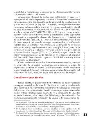 la realidad y permitir que la enseñanza de idiomas contribuya para
la formación general del alumno.
     Al entender el papel de las lenguas extranjeras en general, y
del español de modo específico, tanto en la enseñanza media como
fundamental, en la construcción de la identidad de los alumnos, lo
que se hace es “darle [al español] un sentido que supere su carácter
puramente vehicular, darle un peso en el proceso educativo global
de esos estudiantes, exponiéndolos a la alteridad, a la diversidad,
a la heterogeneidad” 17 (OCEM, 2006, p. 129) y, en consecuencia,
pueden “llevar el estudiante a verse y constituirse como sujeto por
el contacto y la exposición al otro, a la diferencia, al reconocimiento
de la diversidad” (op. cit., p. 133)18. En otras palabras, ya es hora
de poner en práctica uno de los aspectos señalados en la Carta de
Pelotas hace una década: “el aprendizaje de lenguas no se atiene
solamente a objetivos instrumentales, sino que forma parte de la
formación integral del alumno”19; y que también está presente en
el Marco Común Europeo (2001, p. 17), al indicar que “uno de los




                                                                                            Espanhol – Volume 16
objetivos fundamentales de la educación en lengua es el impulso
del desarrollo favorable de la personalidad del alumno y de su
sentimiento de identidad”.
     Como se observa, todos los documentos mencionados, aunque
no se revistan de un carácter dogmático, son unánimes en señalar la
importancia de tener en cuenta las contribuciones que la enseñanza
y aprendizaje de LEs en el contexto escolar aporta a la formación del
individuo. Se trata, pues, de llevar esos principios a la práctica.

Consideraciones finales

      En los apartados precedentes hemos tratado de aclarar algunos
conceptos esenciales a la hora de planificar un curso y las clases de
ELE. También hemos procurado ilustrar cómo diferentes enfoques
del proceso educativo afectan las decisiones que se toman en rela-
ción al enfoque metodológico adaptado en la enseñanza de LE, a las
acciones docentes, a los materiales didáticos y a la evaluación. Por
fin, hemos comentado la concepción de lengua y de su enseñanza de-
17
     En el original: “dar-lhe um sentido [ao Espanhol] que supere o seu caráter pura-
     mente veicular, dar-lhe um peso no processo educativo global desses estudantes,
     expondo-os à alteridade, à diversidade, à heterogeneidade”.
18
     En el original: “levar o estudante a ver-se e constituir-se como sujeito a partir do
     contato e da exposição ao outro, à diferença, ao reconhecimento da diversidade".
19
     En el original: “a aprendizagem de línguas não visa apenas a objetivos instrumen-
     tais, mas faz parte da formação integral do aluno” (Carta de Pelotas, 2000, p. 1).         83
 