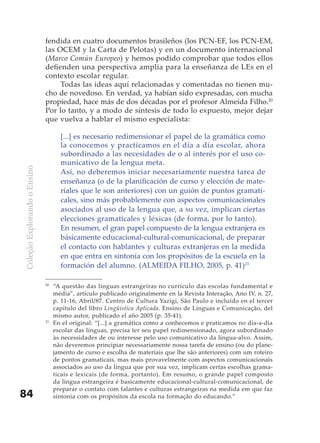 fendida en cuatro documentos brasileños (los PCN-EF, los PCN-EM,
                              las OCEM y la Carta de Pelotas) y en un documento internacional
                              (Marco Común Europeo) y hemos podido comprobar que todos ellos
                              defienden una perspectiva amplia para la enseñanza de LEs en el
                              contexto escolar regular.
                                   Todas las ideas aquí relacionadas y comentadas no tienen mu-
                              cho de novedoso. En verdad, ya habían sido expresadas, con mucha
                              propiedad, hace más de dos décadas por el profesor Almeida Filho.20
                              Por lo tanto, y a modo de síntesis de todo lo expuesto, mejor dejar
                              que vuelva a hablar el mismo especialista:

                                     [...] es necesario redimensionar el papel de la gramática como
                                     la conocemos y practicamos en el día a día escolar, ahora
                                     subordinado a las necesidades de o al interés por el uso co-
                                     municativo de la lengua meta.
Coleção Explorando o Ensino




                                     Así, no deberemos iniciar necesariamente nuestra tarea de
                                     enseñanza (o de la planificación de curso y elección de mate-
                                     riales que le son anteriores) con un guión de puntos gramati-
                                     cales, sino más probablemente con aspectos comunicacionales
                                     asociados al uso de la lengua que, a su vez, implican ciertas
                                     elecciones gramaticales y léxicas (de forma, por lo tanto).
                                     En resumen, el gran papel compuesto de la lengua extranjera es
                                     básicamente educacional-cultural-comunicacional, de preparar
                                     el contacto con hablantes y culturas extranjeras en la medida
                                     en que entra en sintonía con los propósitos de la escuela en la
                                     formación del alumno. (ALMEIDA FILHO, 2005, p. 41)21

                              20
                                   “A questão das línguas estrangeiras no currículo das escolas fundamental e
                                   média”, artículo publicado originalmente en la Revista Interação, Ano IV, n. 27,
                                   p. 11-16, Abril/87. Centro de Cultura Yazigi, São Paulo e incluído en el tercer
                                   capítulo del libro Lingüística Aplicada. Ensino de Línguas e Comunicação, del
                                   mismo autor, publicado el año 2005 (p. 35-41).
                              21
                                   En el original: “[...] a gramática como a conhecemos e praticamos no dia-a-dia
                                   escolar das línguas, precisa ter seu papel redimensionado, agora subordinado
                                   às necessidades de ou interesse pelo uso comunicativo da língua-alvo. Assim,
                                   não deveremos principiar necessariamente nossa tarefa de ensino (ou do plane-
                                   jamento de curso e escolha de materiais que lhe são anteriores) com um roteiro
                                   de pontos gramaticais, mas mais provavelmente com aspectos comunicacionais
                                   associados ao uso da língua que por sua vez, implicam certas escolhas grama-
                                   ticais e lexicais (de forma, portanto). Em resumo, o grande papel composto
                                   da língua estrangeira é basicamente educacional-cultural-comunicacional, de
                                   preparar o contato com falantes e culturas estrangeiras na medida em que faz
84                                 sintonia com os propósitos da escola na formação do educando.”
 