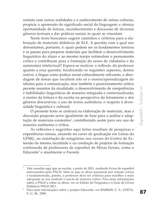 contato com outras realidades e o conhecimento de outras culturas;
propicie a apreensão do significado social da linguagem; e ofereça
oportunidade de leitura, reconhecimento e discussão de diversos
gêneros textuais e das práticas sociais às quais se vinculam.
     Neste texto buscamos sugerir caminhos e critérios para a ela-
boração de materiais didáticos de ELE. A questão com a qual nos
defrontamos, portanto, é: quais podem ser os fundamentos teóricos
e as pautas para preparar materiais que facilitem o desenvolvimento
linguístico do aluno e ao mesmo tempo estimulem o pensamento
crítico e contribuam para a formação do senso de cidadania e da
autonomia intelectual? Espera-se motivar a reflexão do professor
quanto a essa questão, focalizando os seguintes aspectos, dentre
outros: a língua como prática social culturalmente relevante; a abor-
dagem de temas que facultem não só o ensino/aprendizagem do
idioma para a comunicação, mas também o posicionamento crítico
perante assuntos da atualidade; o desenvolvimento de competências




                                                                                         Espanhol – Volume 16
e habilidades linguísticas de maneira integrada e contextualizada;
o ensino da leitura e da escrita na perspectiva do letramento e dos
gêneros discursivos; o uso de textos autênticos; o respeito à diver-
sidade linguística e cultural.
     O presente texto se centrará na elaboração de materiais, mas a
discussão proposta serve igualmente de base para a análise e adap-
tação de materiais existentes1, contribuindo assim para seu uso de
maneira autônoma e crítica.
     As reflexões e sugestões aqui feitas resultam de pesquisas e
experiências nossas, atuando no curso de graduação em Letras da
UFMG, na orientação de estagiários nos cursos do Centro de Ex-
tensão da mesma faculdade e na condução de projetos de formação
continuada de professores de espanhol de Minas Gerais, como o
Educonle2 e atualmente o Focoele.



1
    Vale ressaltar aqui que as escolas, a partir de 2011, receberão livros de espanhol
    selecionados pelo PNLD. Sabe-se que as obras passaram por seleção crítica
    e fundamentada, porém, o professor deve ter critérios para escolher a mais
    adequada ao seu contexto e usá-la de maneira crítica. Para mais informações
    sobre o PNLD e sobre as obras, ver os Editais do Programa e o Guia de Livros
    Didáticos PNLD 2011.
2
    Para mais informações sobre o projeto Educonle, ver BARROS, C. S.; COSTA,
    E. G. M., 2008.                                                                          87
 