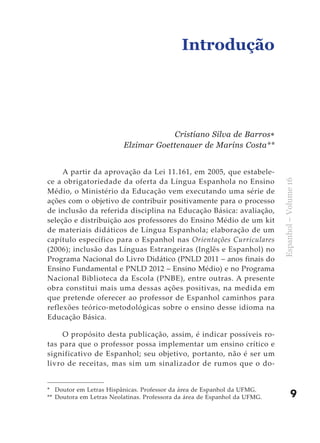 Introdução




                                     Cristiano Silva de Barros∗
                         Elzimar Goettenauer de Marins Costa**


     A partir da aprovação da Lei 11.161, em 2005, que estabele-
ce a obrigatoriedade da oferta da Língua Espanhola no Ensino




                                                                           Espanhol – Volume 16
Médio, o Ministério da Educação vem executando uma série de
ações com o objetivo de contribuir positivamente para o processo
de inclusão da referida disciplina na Educação Básica: avaliação,
seleção e distribuição aos professores do Ensino Médio de um kit
de materiais didáticos de Língua Espanhola; elaboração de um
capítulo específico para o Espanhol nas Orientações Curriculares
(2006); inclusão das Línguas Estrangeiras (Inglês e Espanhol) no
Programa Nacional do Livro Didático (PNLD 2011 – anos finais do
Ensino Fundamental e PNLD 2012 – Ensino Médio) e no Programa
Nacional Biblioteca da Escola (PNBE), entre outras. A presente
obra constitui mais uma dessas ações positivas, na medida em
que pretende oferecer ao professor de Espanhol caminhos para
reflexões teórico-metodológicas sobre o ensino desse idioma na
Educação Básica.

     O propósito desta publicação, assim, é indicar possíveis ro-
tas para que o professor possa implementar um ensino crítico e
significativo de Espanhol; seu objetivo, portanto, não é ser um
livro de receitas, mas sim um sinalizador de rumos que o do-


* Doutor em Letras Hispânicas. Professor da área de Espanhol da UFMG.
** Doutora em Letras Neolatinas. Professora da área de Espanhol da UFMG.               9
 