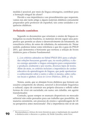 medida é possível, por meio da língua estrangeira, contribuir para
                              a formação integral do aluno?
                                   Devido a sua importância e aos procedimentos que requerem,
                              vamos nos ater neste artigo a alguns materiais didáticos comumente
                              preparados pelo professor de espanhol, tais como unidades e se-
                              quências didáticas.

                              Definindo caminhos

                                   Segundo os documentos que orientam o ensino de línguas es-
                              trangeiras na escola brasileira, os materiais devem seguir uma pers-
                              pectiva que permita ao aluno o desenvolvimento do letramento, da
                              consciência crítica, do senso de cidadania, da autonomia etc. Nesse
                              sentido, podemos tomar como referência o que diz o guia do PNLD
Coleção Explorando o Ensino




                              2011, que demonstra o horizonte que norteou a seleção de livros
                              didáticos para o Ensino Fundamental:

                                    [...] os critérios adotados no Edital PNLD 2011 para a seleção
                                    das coleções buscaram garantir que, na escola pública, o alu-
                                    no consiga aprender a língua estrangeira para compreender
                                    e produzir, oralmente e por escrito, diversos tipos de textos.
                                    Além do mais, os critérios incluíam a importância do caráter
                                    educativo da aprendizagem de línguas, que pode oportunizar
                                    o conhecimento sobre o outro e sobre si mesmo, sobre cultu-
                                    ras locais e globais. (Guia de Livros Didáticos, 2010, p. 11)

                                  Vemos, assim, que se almejam livros didáticos que formem um
                              usuário competente do idioma, sensível à diversidade linguística
                              e cultural, capaz de construir seu próprio discurso e refletir sobre
                              formas de viver em sociedade; em suma: um cidadão, um agente
                              transformador.
                                  Contudo, quase sempre os manuais disponíveis no mercado
                              editorial não estão pensados para um trabalho que possibilite, de
                              maneira consistente, um processo de ensino e aprendizagem de LE
                              na perspectiva antes mencionada5. Daí a importância não só de um


                              5
                                  Recomendamos a leitura do texto Iniciativas para a implantação do espanhol:
90                                a distância entre o discurso e a prática, de Neide González, neste livro.
 