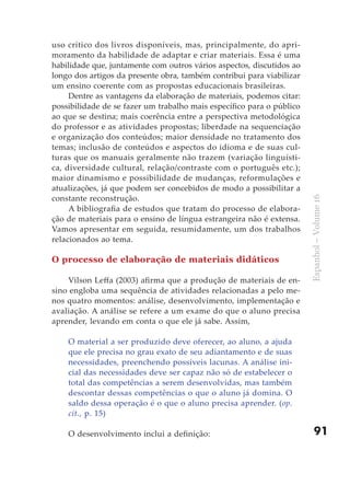 uso crítico dos livros disponíveis, mas, principalmente, do apri-
moramento da habilidade de adaptar e criar materiais. Essa é uma
habilidade que, juntamente com outros vários aspectos, discutidos ao
longo dos artigos da presente obra, também contribui para viabilizar
um ensino coerente com as propostas educacionais brasileiras.
     Dentre as vantagens da elaboração de materiais, podemos citar:
possibilidade de se fazer um trabalho mais específico para o público
ao que se destina; mais coerência entre a perspectiva metodológica
do professor e as atividades propostas; liberdade na sequenciação
e organização dos conteúdos; maior densidade no tratamento dos
temas; inclusão de conteúdos e aspectos do idioma e de suas cul-
turas que os manuais geralmente não trazem (variação linguísti-
ca, diversidade cultural, relação/contraste com o português etc.);
maior dinamismo e possibilidade de mudanças, reformulações e
atualizações, já que podem ser concebidos de modo a possibilitar a
constante reconstrução.




                                                                       Espanhol – Volume 16
     A bibliografia de estudos que tratam do processo de elabora-
ção de materiais para o ensino de língua estrangeira não é extensa.
Vamos apresentar em seguida, resumidamente, um dos trabalhos
relacionados ao tema.

O processo de elaboração de materiais didáticos

    Vilson Leffa (2003) afirma que a produção de materiais de en-
sino engloba uma sequência de atividades relacionadas a pelo me-
nos quatro momentos: análise, desenvolvimento, implementação e
avaliação. A análise se refere a um exame do que o aluno precisa
aprender, levando em conta o que ele já sabe. Assim,

    O material a ser produzido deve oferecer, ao aluno, a ajuda
    que ele precisa no grau exato de seu adiantamento e de suas
    necessidades, preenchendo possíveis lacunas. A análise ini-
    cial das necessidades deve ser capaz não só de estabelecer o
    total das competências a serem desenvolvidas, mas também
    descontar dessas competências o que o aluno já domina. O
    saldo dessa operação é o que o aluno precisa aprender. (op.
    cit., p. 15)

    O desenvolvimento inclui a definição:                                  91
 
