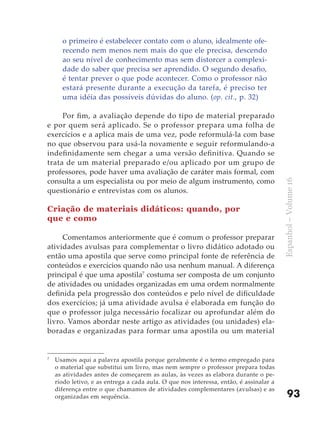 o primeiro é estabelecer contato com o aluno, idealmente ofe-
      recendo nem menos nem mais do que ele precisa, descendo
      ao seu nível de conhecimento mas sem distorcer a complexi-
      dade do saber que precisa ser aprendido. O segundo desafio,
      é tentar prever o que pode acontecer. Como o professor não
      estará presente durante a execução da tarefa, é preciso ter
      uma idéia das possíveis dúvidas do aluno. (op. cit., p. 32)

     Por fim, a avaliação depende do tipo de material preparado
e por quem será aplicado. Se o professor prepara uma folha de
exercícios e a aplica mais de uma vez, pode reformulá-la com base
no que observou para usá-la novamente e seguir reformulando-a
indefinidamente sem chegar a uma versão definitiva. Quando se
trata de um material preparado e/ou aplicado por um grupo de
professores, pode haver uma avaliação de caráter mais formal, com
consulta a um especialista ou por meio de algum instrumento, como




                                                                                        Espanhol – Volume 16
questionário e entrevistas com os alunos.

Criação de materiais didáticos: quando, por
que e como

     Comentamos anteriormente que é comum o professor preparar
atividades avulsas para complementar o livro didático adotado ou
então uma apostila que serve como principal fonte de referência de
conteúdos e exercícios quando não usa nenhum manual. A diferença
principal é que uma apostila7 costuma ser composta de um conjunto
de atividades ou unidades organizadas em uma ordem normalmente
definida pela progressão dos conteúdos e pelo nível de dificuldade
dos exercícios; já uma atividade avulsa é elaborada em função do
que o professor julga necessário focalizar ou aprofundar além do
livro. Vamos abordar neste artigo as atividades (ou unidades) ela-
boradas e organizadas para formar uma apostila ou um material


7
    Usamos aqui a palavra apostila porque geralmente é o termo empregado para
    o material que substitui um livro, mas nem sempre o professor prepara todas
    as atividades antes de começarem as aulas, às vezes as elabora durante o pe-
    ríodo letivo, e as entrega a cada aula. O que nos interessa, então, é assinalar a
    diferença entre o que chamamos de atividades complementares (avulsas) e as
    organizadas em sequência.                                                               93
 