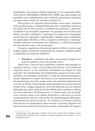 semelhante a um manual didático (situação 1) e as sequências didá-
                              ticas (DOLZ; NOVERRAZ; SHNEUWLY, 2004), que tanto podem ser
                              pensadas para complementar outro material quanto para constituir
                              um plano mais amplo de trabalho (situação 2).
                                   Para propor as sugestões apresentadas nesta seção, tomamos
                              como premissa que o comprometimento com a dimensão educativa
                              do ensino de LE deve nortear o trabalho do professor e, portanto,
                              os objetivos da disciplina espanhol, em qualquer ano da Educação
                              Básica, devendo contemplar: a percepção da natureza da linguagem
                              como forma de expressão e comunicação e também como constituinte
                              de significados (OCEM, p. 131); o respeito à diferença e à heteroge-
                              neidade cultural; a construção da cidadania; e o desenvolvimento
                              do pensamento crítico e da autonomia.
                                   A seguir, sugerimos e discutimos alguns critérios e pautas que
Coleção Explorando o Ensino




                              podem ajudar o professor no processo de criação (e também análise
                              e adaptação) de materiais didáticos.

                                   •	 Situação 1: o professor não adota um manual e prepara seu
                                      próprio material8 para um período letivo.
                                   Neste caso, é preciso que o professor considere em princípio os
                              seguintes fatores: o ano e a faixa etária dos alunos, se já estudaram
                              espanhol antes e se vão continuar estudando essa língua na série
                              seguinte. Tais informações são importantes porque os textos apre-
                              sentados, os conteúdos estudados e o tipo de exercícios propostos
                              devem adequar-se à idade dos alunos e aos conhecimentos prévios
                              de espanhol que eles têm; sendo assim, um material preparado para
                              o 6º ano do Ensino Fundamental, para estudantes que nunca tiveram
                              contato com a língua espanhola, será bem diferente de um material
                              planejado para uma turma de Ensino Médio que já estudou o idioma
                              nos anos anteriores. Evidentemente, as turmas nunca são homogê-
                              neas, existem alunos com idades diferentes e com mais ou menos
                              conhecimentos prévios, com estilos de aprendizagem diferentes,
                              procedentes de outra escola etc. No entanto, é necessário definir
                              pelo menos as características mais comuns e procurar preparar um
                              material minimamente flexível para poder contemplar em alguma

                              8
                                  A abordagem por situações é apenas um recurso usado para facilitar a apre-
                                  sentação das sugestões. Na verdade, as ideias expostas nas situações 1 e 2 se
94                                complementam.
 